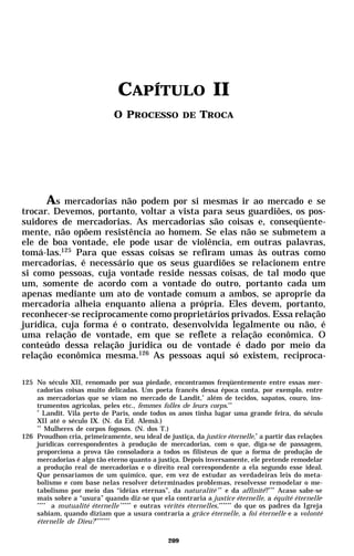 CAPÍTULO II
                              O PROCESSO DE TROCA




      As mercadorias não podem por si mesmas ir ao mercado e se
trocar. Devemos, portanto, voltar a vista para seus guardiões, os pos-
suidores de mercadorias. As mercadorias são coisas e, conseqüente-
mente, não opõem resistência ao homem. Se elas não se submetem a
ele de boa vontade, ele pode usar de violência, em outras palavras,
tomá-las.125 Para que essas coisas se refiram umas às outras como
mercadorias, é necessário que os seus guardiões se relacionem entre
si como pessoas, cuja vontade reside nessas coisas, de tal modo que
um, somente de acordo com a vontade do outro, portanto cada um
apenas mediante um ato de vontade comum a ambos, se aproprie da
mercadoria alheia enquanto aliena a própria. Eles devem, portanto,
reconhecer-se reciprocamente como proprietários privados. Essa relação
jurídica, cuja forma é o contrato, desenvolvida legalmente ou não, é
uma relação de vontade, em que se reflete a relação econômica. O
conteúdo dessa relação jurídica ou de vontade é dado por meio da
relação econômica mesma.126 As pessoas aqui só existem, reciproca-

125 No século XII, renomado por sua piedade, encontramos freqüentemente entre essas mer-
    cadorias coisas muito delicadas. Um poeta francês dessa época conta, por exemplo, entre
    as mercadorias que se viam no mercado de Landit,* além de tecidos, sapatos, couro, ins-
    trumentos agrícolas, peles etc., femmes folles de leurs corps.**
    *
       Landit. Vila perto de Paris, onde todos os anos tinha lugar uma grande feira, do século
    XII até o século IX. (N. da Ed. Alemã.)
    **
       Mulheres de corpos fogosos. (N. dos T.)
126 Proudhon cria, primeiramente, seu ideal de justiça, da justice éternelle,* a partir das relações
    jurídicas correspondentes à produção de mercadorias, com o que, diga-se de passagem,
    proporciona a prova tão consoladora a todos os filisteus de que a forma de produção de
    mercadorias é algo tão eterno quanto a justiça. Depois inversamente, ele pretende remodelar
    a produção real de mercadorias e o direito real correspondente a ela segundo esse ideal.
    Que pensaríamos de um químico, que, em vez de estudar as verdadeiras leis do meta-
    bolismo e com base nelas resolver determinados problemas, resolvesse remodelar o me-
    tabolismo por meio das “idéias eternas”, da naturalité ** e da affinité?*** Acaso sabe-se
    mais sobre a “usura” quando diz-se que ela contraria a justice éternelle, a équité éternelle ,
    ****
         a mutualité éternelle ***** e outras vérités éternelles,****** do que os padres da Igreja
    sabiam, quando diziam que a usura contraria a grâce éternelle, a foi éternelle e a volonté
    éternelle de Dieu? *******

                                                209
 