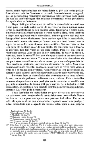 OS ECONOMISTAS


mente, como representantes de mercadorias e, por isso, como possui-
dores de mercadorias. Veremos no curso do desenvolvimento, em geral,
que os personagens econômicos encarnados pelas pessoas nada mais
são que as personificações das relações econômicas, como portadores
das quais elas se defrontam.
      O que distingue sobretudo o possuidor de mercadoria desta última
é que para ela cada outro corpo de mercadoria conta apenas como
forma de manifestação de seu próprio valor. Igualitária e cínica nata,
a mercadoria está sempre disposta a trocar não só a alma, como também
o corpo, com qualquer outra mercadoria, mesmo quando esta seja tão
desagradável como Maritornes. Esse sentido, que falta à mercadoria,
para apreciar o concreto do corpo da mercadoria, o dono da mercadoria
supre por meio dos seus cinco ou mais sentidos. Sua mercadoria não
tem para ele nenhum valor de uso direto. Do contrário não a levaria
ao mercado. Ela tem valor de uso para outros. Para ele, ela tem di-
retamente apenas valor de uso de ser portadora do valor de troca e,
portanto, meio de troca.127 Por isso, ele quer aliená-la por mercadoria
cujo valor de uso o satisfaça. Todas as mercadorias são não-valores de
uso para seus possuidores e valores de uso para seus não-possuidores.
Elas precisam, portanto, universalmente mudar de mãos. Mas essa
mudança de mãos constitui sua troca e essa troca as refere como valores
entre si e as realiza como valores. As mercadorias têm que realizar-se,
portanto, como valores, antes de poderem realizar-se como valores de uso.
      Por outro lado, as mercadorias têm de comprovar-se como valores
de uso, antes de poderem realizar-se como valores. Pois o trabalho
humano, despendido em sua produção, conta somente na medida em
que seja despendido de forma útil para outros. Se o trabalho é útil
para outros, se, portanto, seu produto satisfaz as necessidades alheias,
somente sua troca pode demonstrar.
      Cada possuidor de mercadorias só quer alienar sua mercadoria
por outra mercadoria cujo valor de uso satisfaça sua necessidade. Nessa
medida, a troca é para ele apenas um processo individual. Por outro
lado, ele quer realizar sua mercadoria enquanto valor, em qualquer
outra mercadoria que o agrade do mesmo valor, quer a sua própria

    *
      Justiça eterna. (N. dos T.)
    **
       Naturalidade. (N. dos T.)
    ***
         Afinidade. (N. dos T.)
    ****
          Eqüidade eterna. (N. dos T.)
    *****
           Reciprocidade eterna. (N. dos T.)
    ******
            Verdades eternas. (N. dos T.)
    *******
            A graça eterna; a fé eterna; a vontade eterna de Deus. (N. dos T.)
127 "Pois duplo é o uso de cada bem. Um é próprio à coisa, como tal, o outro não, como
    para uma sandália servir para calçar e ser trocável por outro objeto. Ambos são valores
    de uso da sandália, pois também quem troca a sandália por algo que lhe falta, alimento,
    por exemplo, usa a sandália como sandália. Porém, não em seu modo natural de uso,
    pois a sandália não existe para ser trocada." (ARISTÓTELES. De Republica. Livro
    Primeiro. Cap. 9.)

                                            210
 