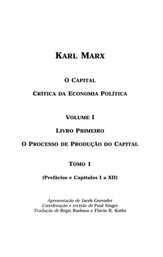 KARL MARX

                 O CAPITAL

   CRÍTICA DA ECONOMIA POLÍTICA



                 VOLUME I

             LIVRO PRIMEIRO

O PROCESSO DE PRODUÇÃO DO CAPITAL


                   TOMO 1

       (Prefácios e Capítulos I a XII)



         Apresentação de Jacob Gorender
      Coordenação e revisão de Paul Singer
   Tradução de Regis Barbosa e Flávio R. Kothe
 