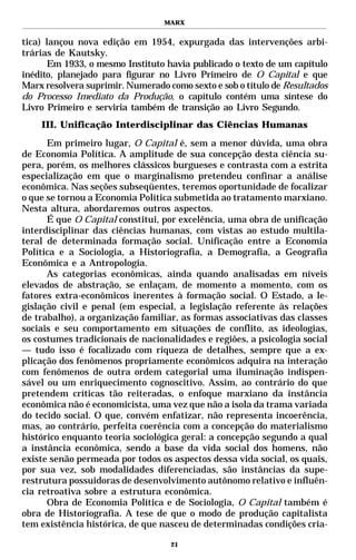 MARX


tica) lançou nova edição em 1954, expurgada das intervenções arbi-
trárias de Kautsky.
      Em 1933, o mesmo Instituto havia publicado o texto de um capítulo
inédito, planejado para figurar no Livro Primeiro de O Capital e que
Marx resolvera suprimir. Numerado como sexto e sob o título de Resultados
do Processo Imediato da Produção, o capítulo contém uma síntese do
Livro Primeiro e serviria também de transição ao Livro Segundo.
    III. Unificação Interdisciplinar das Ciências Humanas
      Em primeiro lugar, O Capital é, sem a menor dúvida, uma obra
de Economia Política. A amplitude de sua concepção desta ciência su-
pera, porém, os melhores clássicos burgueses e contrasta com a estrita
especialização em que o marginalismo pretendeu confinar a análise
econômica. Nas seções subseqüentes, teremos oportunidade de focalizar
o que se tornou a Economia Política submetida ao tratamento marxiano.
Nesta altura, abordaremos outros aspectos.
      É que O Capital constitui, por excelência, uma obra de unificação
interdisciplinar das ciências humanas, com vistas ao estudo multila-
teral de determinada formação social. Unificação entre a Economia
Política e a Sociologia, a Historiografia, a Demografia, a Geografia
Econômica e a Antropologia.
      As categorias econômicas, ainda quando analisadas em níveis
elevados de abstração, se enlaçam, de momento a momento, com os
fatores extra-econômicos inerentes à formação social. O Estado, a le-
gislação civil e penal (em especial, a legislação referente às relações
de trabalho), a organização familiar, as formas associativas das classes
sociais e seu comportamento em situações de conflito, as ideologias,
os costumes tradicionais de nacionalidades e regiões, a psicologia social
— tudo isso é focalizado com riqueza de detalhes, sempre que a ex-
plicação dos fenômenos propriamente econômicos adquira na interação
com fenômenos de outra ordem categorial uma iluminação indispen-
sável ou um enriquecimento cognoscitivo. Assim, ao contrário do que
pretendem críticas tão reiteradas, o enfoque marxiano da instância
econômica não é economicista, uma vez que não a isola da trama variada
do tecido social. O que, convém enfatizar, não representa incoerência,
mas, ao contrário, perfeita coerência com a concepção do materialismo
histórico enquanto teoria sociológica geral: a concepção segundo a qual
a instância econômica, sendo a base da vida social dos homens, não
existe senão permeada por todos os aspectos dessa vida social, os quais,
por sua vez, sob modalidades diferenciadas, são instâncias da supe-
restrutura possuidoras de desenvolvimento autônomo relativo e influên-
cia retroativa sobre a estrutura econômica.
      Obra de Economia Política e de Sociologia, O Capital também é
obra de Historiografia. A tese de que o modo de produção capitalista
tem existência histórica, de que nasceu de determinadas condições cria-

                                   21
 