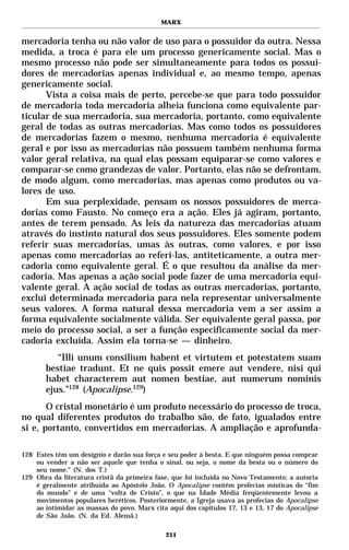 MARX


mercadoria tenha ou não valor de uso para o possuidor da outra. Nessa
medida, a troca é para ele um processo genericamente social. Mas o
mesmo processo não pode ser simultaneamente para todos os possui-
dores de mercadorias apenas individual e, ao mesmo tempo, apenas
genericamente social.
      Vista a coisa mais de perto, percebe-se que para todo possuidor
de mercadoria toda mercadoria alheia funciona como equivalente par-
ticular de sua mercadoria, sua mercadoria, portanto, como equivalente
geral de todas as outras mercadorias. Mas como todos os possuidores
de mercadorias fazem o mesmo, nenhuma mercadoria é equivalente
geral e por isso as mercadorias não possuem também nenhuma forma
valor geral relativa, na qual elas possam equiparar-se como valores e
comparar-se como grandezas de valor. Portanto, elas não se defrontam,
de modo algum, como mercadorias, mas apenas como produtos ou va-
lores de uso.
      Em sua perplexidade, pensam os nossos possuidores de merca-
dorias como Fausto. No começo era a ação. Eles já agiram, portanto,
antes de terem pensado. As leis da natureza das mercadorias atuam
através do instinto natural dos seus possuidores. Eles somente podem
referir suas mercadorias, umas às outras, como valores, e por isso
apenas como mercadorias ao referi-las, antiteticamente, a outra mer-
cadoria como equivalente geral. É o que resultou da análise da mer-
cadoria. Mas apenas a ação social pode fazer de uma mercadoria equi-
valente geral. A ação social de todas as outras mercadorias, portanto,
exclui determinada mercadoria para nela representar universalmente
seus valores. A forma natural dessa mercadoria vem a ser assim a
forma equivalente socialmente válida. Ser equivalente geral passa, por
meio do processo social, a ser a função especificamente social da mer-
cadoria excluída. Assim ela torna-se — dinheiro.
          “Illi unum consilium habent et virtutem et potestatem suam
       bestiae tradunt. Et ne quis possit emere aut vendere, nisi qui
       habet characterem aut nomen bestiae, aut numerum nominis
       ejus.”128 (Apocalipse.129)
       O cristal monetário é um produto necessário do processo de troca,
no qual diferentes produtos do trabalho são, de fato, igualados entre
si e, portanto, convertidos em mercadorias. A ampliação e aprofunda-

128 Estes têm um desígnio e darão sua força e seu poder à besta. E que ninguém possa comprar
    ou vender a não ser aquele que tenha o sinal, ou seja, o nome da besta ou o número do
    seu nome." (N. dos T.)
129 Obra da literatura cristã da primeira fase, que foi incluída no Novo Testamento; a autoria
    é geralmente atribuída ao Apóstolo João. O Apocalipse contém profecias místicas do “fim
    do mundo” e de uma “volta de Cristo”, o que na Idade Média freqüentemente levou a
    movimentos populares heréticos. Posteriormente, a Igreja usava as profecias do Apocalipse
    ao intimidar as massas do povo. Marx cita aqui dos capítulos 17, 13 e 13, 17 do Apocalipse
    de São João. (N. da Ed. Alemã.)

                                             211
 