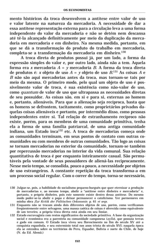 OS ECONOMISTAS


mento históricos da troca desenvolvem a antítese entre valor de uso
e valor latente na natureza da mercadoria. A necessidade de dar a
essa antítese representação externa para a circulação leva a uma forma
independente do valor da mercadoria e não se detém nem descansa
até tê-la alcançado definitivamente por meio da duplicação da merca-
doria em mercadoria e em dinheiro. Na mesma medida, portanto, em
que se dá a transformação do produto do trabalho em mercadoria,
completa-se a transformação da mercadoria em dinheiro.130
      A troca direta de produtos possui já, por um lado, a forma da
expressão simples do valor e, por outro lado, ainda não a tem. Aquela
forma era x mercadoria A = y mercadoria B. A forma da troca direta
de produtos é: x objeto de uso A = y objeto de uso B.131 As coisas A e
B não são aqui mercadorias antes da troca, mas tornam-se tais por
meio da mesma. O primeiro modo, pelo qual um objeto de uso é pos-
sivelmente valor de troca, é sua existência como não-valor de uso,
como quantum de valor de uso que ultrapassa as necessidades diretas
de seu possuidor. As coisas são, em si e para si, externas ao homem
e, portanto, alienáveis. Para que a alienação seja recíproca, basta que
os homens se defrontem, tacitamente, como proprietários privados da-
quelas coisas alienáveis e portanto, por intermédio disso, como pessoas
independentes entre si. Tal relação de estranhamento recíproco não
existe, porém, para os membros de uma comunidade primitiva, tenha
ela a forma de uma família patriarcal, de uma antiga comunidade
indiana, um Estado inca132 etc. A troca de mercadorias começa onde
as comunidades terminam, em seus pontos de contato com outras co-
munidades ou com membros de outras comunidades. Tão logo as coisas
se tornam mercadorias no exterior da comunidade, tornam-se também
por repercussão mercadorias no interior da vida comunal. Sua relação
quantitativa de troca é por enquanto inteiramente casual. São permu-
táveis pela vontade de seus possuidores de aliená-las reciprocamente.
Nesse meio tempo, se consolida, pouco a pouco, a necessidade por objetos
de uso estrangeiros. A constante repetição da troca transforma-a em
um processo social regular. Com o correr do tempo, torna-se necessário,

130 Julgue-se, pois, a habilidade do socialismo pequeno-burguês que quer eternizar a produção
    de mercadorias e, ao mesmo tempo, abolir a “antítese entre dinheiro e mercadoria” e,
    portanto, o próprio dinheiro, pois este somente existe dentro dessa antítese. Do mesmo
    modo poder-se-ia abolir o papa e deixar permanecer o catolicismo. Ver pormenores em
    minha obra Zur Kritik der Politischen Oekonomie. p. 61 et seqs.
131 Enquanto não se trocam ainda dois diferentes objetos de uso, porém, como verificamos
    freqüentemente entre selvagens, uma massa caótica de coisas é oferecida como equivalente
    de um terceiro, a própria troca direta está ainda em seu limiar.
132 Estado escravagista com restos significantes da sociedade primitiva. A base da organização
    social e econômica era a parentela ou comunidade camponesa (aylla), que possuía terras
    e gado em comum. O Estado inca viveu seu florescimento no fim do século XV até a
    conquista espanhola, e seu extermínio total nos anos trinta do século XVI; naquela época
    ela se estendeu sobre os territórios do Peru, Equador, Bolívia e norte do Chile, de hoje
    (N. da Ed. Alemã.)

                                             212
 