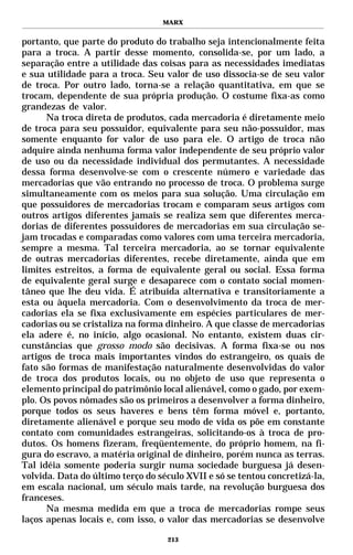 MARX


portanto, que parte do produto do trabalho seja intencionalmente feita
para a troca. A partir desse momento, consolida-se, por um lado, a
separação entre a utilidade das coisas para as necessidades imediatas
e sua utilidade para a troca. Seu valor de uso dissocia-se de seu valor
de troca. Por outro lado, torna-se a relação quantitativa, em que se
trocam, dependente de sua própria produção. O costume fixa-as como
grandezas de valor.
      Na troca direta de produtos, cada mercadoria é diretamente meio
de troca para seu possuidor, equivalente para seu não-possuidor, mas
somente enquanto for valor de uso para ele. O artigo de troca não
adquire ainda nenhuma forma valor independente de seu próprio valor
de uso ou da necessidade individual dos permutantes. A necessidade
dessa forma desenvolve-se com o crescente número e variedade das
mercadorias que vão entrando no processo de troca. O problema surge
simultaneamente com os meios para sua solução. Uma circulação em
que possuidores de mercadorias trocam e comparam seus artigos com
outros artigos diferentes jamais se realiza sem que diferentes merca-
dorias de diferentes possuidores de mercadorias em sua circulação se-
jam trocadas e comparadas como valores com uma terceira mercadoria,
sempre a mesma. Tal terceira mercadoria, ao se tornar equivalente
de outras mercadorias diferentes, recebe diretamente, ainda que em
limites estreitos, a forma de equivalente geral ou social. Essa forma
de equivalente geral surge e desaparece com o contato social momen-
tâneo que lhe deu vida. É atribuída alternativa e transitoriamente a
esta ou àquela mercadoria. Com o desenvolvimento da troca de mer-
cadorias ela se fixa exclusivamente em espécies particulares de mer-
cadorias ou se cristaliza na forma dinheiro. A que classe de mercadorias
ela adere é, no início, algo ocasional. No entanto, existem duas cir-
cunstâncias que grosso modo são decisivas. A forma fixa-se ou nos
artigos de troca mais importantes vindos do estrangeiro, os quais de
fato são formas de manifestação naturalmente desenvolvidas do valor
de troca dos produtos locais, ou no objeto de uso que representa o
elemento principal do patrimônio local alienável, como o gado, por exem-
plo. Os povos nômades são os primeiros a desenvolver a forma dinheiro,
porque todos os seus haveres e bens têm forma móvel e, portanto,
diretamente alienável e porque seu modo de vida os põe em constante
contato com comunidades estrangeiras, solicitando-os à troca de pro-
dutos. Os homens fizeram, freqüentemente, do próprio homem, na fi-
gura do escravo, a matéria original de dinheiro, porém nunca as terras.
Tal idéia somente poderia surgir numa sociedade burguesa já desen-
volvida. Data do último terço do século XVII e só se tentou concretizá-la,
em escala nacional, um século mais tarde, na revolução burguesa dos
franceses.
      Na mesma medida em que a troca de mercadorias rompe seus
laços apenas locais e, com isso, o valor das mercadorias se desenvolve

                                   213
 