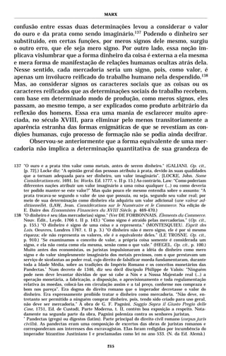 MARX


confusão entre essas duas determinações levou a considerar o valor
do ouro e da prata como sendo imaginário.137 Podendo o dinheiro ser
substituído, em certas funções, por meros signos dele mesmo, surgiu
o outro erro, que ele seja mero signo. Por outro lado, essa noção im-
plicava vislumbrar que a forma dinheiro da coisa é externa a ela mesma
e mera forma de manifestação de relações humanas ocultas atrás dela.
Nesse sentido, cada mercadoria seria um signo, pois, como valor, é
apenas um invólucro reificado do trabalho humano nela despendido.138
Mas, ao considerar signos os caracteres sociais que as coisas ou os
caracteres reificados que as determinações sociais do trabalho recebem,
com base em determinado modo de produção, como meros signos, eles
passam, ao mesmo tempo, a ser explicados como produto arbitrário da
reflexão dos homens. Essa era uma mania de esclarecer muito apre-
ciada, no século XVIII, para eliminar pelo menos transitoriamente a
aparência estranha das formas enigmáticas de que se revestiam as con-
dições humanas, cujo processo de formação não se podia ainda decifrar.
      Observou-se anteriormente que a forma equivalente de uma mer-
cadoria não implica a determinação quantitativa de sua grandeza de

137 "O ouro e a prata têm valor como metais, antes de serem dinheiro." (GALIANI. Op. cit.,
    [p. 72].) Locke diz: “A opinião geral das pessoas atribuiu à prata, devido às suas qualidades
    que a tornam adequada para ser dinheiro, um valor imaginário”. [LOCKE, John. Some
    Considerations etc. 1691. In: Works. Ed. 1777. v. II p. 15.] Ao contrário, Law: “Como poderiam
    diferentes nações atribuir um valor imaginário a uma coisa qualquer (...) ou como deveria
    ter podido manter-se este valor?” Mas quão pouco ele mesmo entendia sobre o assunto: “A
    prata trocava-se segundo o valor de uso que possuía, ou seja, segundo seu valor real; por
    meio de sua determinação como dinheiro ela adquiriu um valor adicional (une valeur ad-
    ditionnelle). (LAW, Jean. Considérations sur le Numéraire et le Commerce. Na edição de
    E. Daire dos Économistes Financiers du XVIII Siècle, p. 469-470.)
138 ”O dinheiro é seu (das mercadorias) signo." (Ver DE FORBONNAIS. Élements du Commerce.
    Nouv. Édit., Leyde, 1766 t. II p. 143.) “Como signo é atraído pelas mercadorias.” (Op. cit.,
    p. 155.) “O dinheiro é signo de uma coisa e a representa.” (MONTESQUIEU. Esprit des
    Lois. Oeuvres, Londres 1767. t. II p. 3.) “O dinheiro não é mero signo, ele é por si mesmo
    riqueza; ele não representa os valores, ele é o equivalente deles.” (LE TROSNE. Op. cit.,
    p. 910.) “Se examinamos o conceito de valor, a própria coisa somente é considerada um
    signo, e ela não conta como ela mesma, senão como o que vale.” (HEGEL. Op. cit., p. 100.)
    Muito antes dos economistas, os juristas impulsionaram a idéia do dinheiro como mero
    signo e do valor simplesmente imaginário dos metais preciosos, com o que prestavam um
    serviço de sicofantas ao poder real, cujo direito de falsificar moeda fundamentaram, durante
    toda a Idade Média, sobre as tradições do Império Romano e os conceitos monetários das
    Pandectas.* Num decreto de 1346, diz seu dócil discípulo Philippe de Valois: “Ninguém
    pode nem deve levantar dúvidas de que só cabe a Nós e a Nossa Majestade real (...) a
    operação monetária, a fabricação, a disposição, o aprovisionamento e toda regulamentação
    relativa às moedas, colocá-las em circulação assim e a tal preço, conforme nos compraza e
    bom nos pareça”. Era dogma do direito romano que o imperador decretasse o valor do
    dinheiro. Era expressamente proibido tratar o dinheiro como mercadoria. “Não deve, en-
    tretanto ser permitido a ninguém comprar dinheiro, pois, tendo sido criado para uso geral,
    não deve ser mercadoria.” A obra de G. F. Pagnini, Saggio Sopra il Giusto Pregio delle
    Cose, 1751, Ed. de Custodi, Parte Moderna, t. II, contém boa exposição a respeito. Nota-
    damente na segunda parte da obra, Pagnini polemiza contra os senhores juristas.
    *
      Pandectas (grego) ou digestos (latim). Parte principal do direito civil romano (corpus juris
    civilis). As pandectas eram uma composição de excertos das obras de juristas romanos e
    corresponderam aos interesses dos escravagistas. Elas foram redigidas por incumbência do
    imperador bizantino Justiniano I e proclamadas como lei no ano 533. (N. da Ed. Alemã.)

                                               215
 