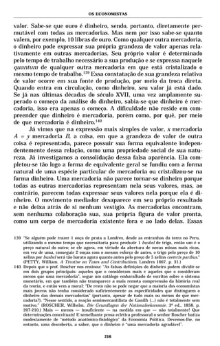 OS ECONOMISTAS


valor. Sabe-se que ouro é dinheiro, sendo, portanto, diretamente per-
mutável com todas as mercadorias. Mas nem por isso sabe-se quanto
valem, por exemplo, 10 libras de ouro. Como qualquer outra mercadoria,
o dinheiro pode expressar sua própria grandeza de valor apenas rela-
tivamente em outras mercadorias. Seu próprio valor é determinado
pelo tempo de trabalho necessário a sua produção e se expressa naquele
quantum de qualquer outra mercadoria em que está cristalizado o
mesmo tempo de trabalho.139 Essa constatação de sua grandeza relativa
de valor ocorre em sua fonte de produção, por meio da troca direta.
Quando entra em circulação, como dinheiro, seu valor já está dado.
Se já nas últimas décadas do século XVII, uma vez amplamente su-
perado o começo da análise do dinheiro, sabia-se que dinheiro é mer-
cadoria, isso era apenas o começo. A dificuldade não reside em com-
preender que dinheiro é mercadoria, porém como, por quê, por meio
de que mercadoria é dinheiro.140
      Já vimos que na expressão mais simples de valor, x mercadoria
A = y mercadoria B, a coisa, em que a grandeza de valor de outra
coisa é representada, parece possuir sua forma equivalente indepen-
dentemente dessa relação, como uma propriedade social de sua natu-
reza. Já investigamos a consolidação dessa falsa aparência. Ela com-
pletou-se tão logo a forma de equivalente geral se fundiu com a forma
natural de uma espécie particular de mercadoria ou cristalizou-se na
forma dinheiro. Uma mercadoria não parece tornar-se dinheiro porque
todas as outras mercadorias representam nela seus valores, mas, ao
contrário, parecem todas expressar seus valores nela porque ela é di-
nheiro. O movimento mediador desaparece em seu próprio resultado
e não deixa atrás de si nenhum vestígio. As mercadorias encontram,
sem nenhuma colaboração sua, sua própria figura de valor pronta,
como um corpo de mercadoria existente fora e ao lado delas. Essas

139 "Se alguém pode trazer 1 onça de prata a Londres, desde as entranhas da terra no Peru,
    utilizando o mesmo tempo que necessitaria para produzir 1 bushel de trigo, então um é o
    preço natural do outro; se ele agora, em virtude da abertura de novas minas mais ricas,
    em vez de uma, conseguir 2 onças com o mesmo esforço de antes, o trigo pelo preço de 10
    xelins por bushel será tão barato agora quanto antes pelo preço de 5 xelins coeteris paribus."
    (PETTY, William. A Treatise on Taxes and Contributions. Londres 1667. p. 31.)
140 Depois que o prof. Roscher nos ensinou: “As falsas definições do dinheiro podem dividir-se
    em dois grupos principais: aqueles que o consideram mais e aqueles que o consideram
    menos que uma mercadoria”, segue um catálogo embaralhado de escritos sobre o sistema
    monetário, em que também não transparece a mais remota compreensão da história real
    da teoria, e então vem a moral: “De resto não se pode negar que a maioria dos economistas
    mais jovens não tenha considerado suficientemente as especificidades que distinguem o
    dinheiro das demais mercadorias” (portanto, apesar de tudo mais ou menos do que mer-
    cadoria?). “Nesse sentido, a reação semimercantilista de Ganilh (...) não é totalmente sem
    motivo.” (ROSCHER, Wilhelm. Die Grundlagen der Nationaloekonomie. 3ª ed., 1858. p.
    207-210.) Mais — menos — insuficiente — na medida em que — não totalmente! Que
    determinações conceituais! E semelhante prosa eclética professoral o senhor Roscher batiza
    modestamente de “método anatômico-fisiológico” da Economia Política. Devemos-lhe, no
    entanto, uma descoberta, a saber, que o dinheiro é “uma mercadoria agradável”.

                                               216
 