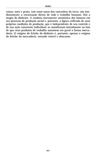 MARX


coisas, ouro e prata, tais como saem das entranhas da terra, são ime-
diatamente a encarnação direta de todo o trabalho humano. Daí a
magia do dinheiro. A conduta meramente atomística dos homens em
seu processo de produção social e, portanto, a figura reificada de suas
próprias condições de produção, que é independente de seu controle e
de sua ação consciente individual, se manifestam inicialmente no fato
de que seus produtos de trabalho assumem em geral a forma merca-
doria. O enigma do fetiche do dinheiro é, portanto, apenas o enigma
do fetiche da mercadoria, tornado visível e ofuscante.




                                  217
 