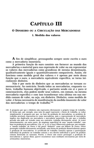 CAPÍTULO III
       O DINHEIRO OU A CIRCULAÇÃO DAS MERCADORIAS
                                1. Medida dos valores




      A fim de simplificar, pressuponho sempre neste escrito o ouro
como a mercadoria monetária.
      A primeira função do ouro consiste em fornecer ao mundo das
mercadorias o material para sua expressão de valor ou em representar
os valores das mercadorias como grandezas de mesma denominação,
qualitativamente iguais e quantitativamente comparáveis. Assim, ele
funciona como medida geral dos valores e é apenas por meio dessa
função que o ouro, a mercadoria equivalente específica, se torna ini-
cialmente dinheiro.
      Não é por meio do dinheiro que as mercadorias se tornam co-
mensuráveis. Ao contrário. Sendo todas as mercadorias, enquanto va-
lores, trabalho humano objetivado, e portanto sendo em si e para si
comensuráveis, elas podem medir seus valores, em comum, na mesma
mercadoria específica e com isso transformar esta última em sua me-
dida comum de valor, ou seja, em dinheiro. Dinheiro, como medida de
valor, é forma necessária de manifestação da medida imanente do valor
das mercadorias: o tempo de trabalho.141

141 A pergunta por que o dinheiro não representa diretamente o próprio tempo de trabalho,
    de forma que, por exemplo, uma nota de papel represente x horas de trabalho, se reduz
    simplesmente à pergunta por que, na base da produção de mercadorias, os produtos de
    trabalho precisam representar-se como mercadorias, pois a representação de mercadoria
    implica sua duplicação em mercadoria e mercadoria monetária. Ou por que o trabalho
    privado não pode ser tratado como seu contrário, trabalho diretamente social. Já tratei
    minuciosamente, em outra parte, do utopismo superficial de uma “moeda trabalho”, com
    base na produção de mercadorias. (Op. cit., p. 61 et seqs.) Observaria ainda que, por exemplo,
    a “moeda trabalho” de Owen é tão pouco “dinheiro” como um bilhete de teatro. Owen
    pressupõe trabalho diretamente socializado, uma forma de produção diametralmente oposta
    à produção de mercadorias. O certificado de trabalho constata apenas a participação
    individual do produtor no trabalho comum e seu direito individual à parte do produto
    comum destinada ao consumo. Porém, a Owen não ocorre pressupor a produção de
    mercadorias e, apesar disso, querer escamotear suas condições necessárias por meio de
    artimanhas monetárias.

                                               219
 