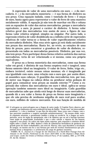 OS ECONOMISTAS


      A expressão de valor de uma mercadoria em ouro — x da mer-
cadoria A = y da mercadoria monetária — é sua forma de dinheiro ou
seu preço. Uma equação isolada, como 1 tonelada de ferro = 2 onças
de ouro, basta agora para representar o valor do ferro de uma maneira
socialmente válida. A equação já não tem de marchar em fila e coluna
com as equações de valor das outras mercadorias, porque a mercadoria
equivalente, o ouro, já possui o caráter de dinheiro. A forma valor
relativa geral das mercadorias tem assim de novo a figura de sua
forma valor relativa original, simples ou singular. Por outro lado, a
expressão relativa de valor desdobrada ou a infinita série de expressões
relativas de valor torna-se a forma de valor especificamente relativa
da mercadoria dinheiro. Mas essa série agora já está dada socialmente
nos preços das mercadorias. Basta ler, ao revés, as cotações de uma
lista de preços, para encontrar a grandeza de valor do dinheiro, re-
presentada em todas as mercadorias possíveis. Dinheiro, por sua vez,
não tem preço. Para participar dessa forma relativa unitária das outras
mercadorias, teria de ser relacionado a si mesmo, como seu próprio
equivalente.
      O preço ou a forma monetária das mercadorias, como sua forma
valor em geral, é distinta de sua forma corpórea real e tangível, uma
forma somente ideal ou imaginária. O valor de ferro, linho, trigo etc.,
embora invisível, existe nessas coisas mesmas; ele é imaginado por
sua igualdade com ouro, uma relação com o ouro que, por assim dizer,
só assombra suas cabeças. O guardião das mercadorias tem, por isso,
de meter sua língua na cabeça delas ou pendurar nelas pedaços de
papel para comunicar seus preços ao mundo exterior.142 Como a ex-
pressão dos valores das mercadorias em ouro é ideal, aplica-se nessa
operação também somente ouro ideal ou imaginário. Cada guardião
de mercadorias sabe que ainda está longe de dourar suas mercadorias,
quando dá a seu valor a forma de preço ou forma ouro imaginária e
que ele não precisa de nenhuma migalha de ouro real para avaliar,
em ouro, milhões de valores mercantis. Em sua função de medida de

142 O selvagem ou semi-selvagem usa a língua de outro modo. O Capitão Parry observa, por
    exemplo, nos habitantes da costa ocidental da baía de Baffin: “Nesse caso” (ao intercambiar
    produtos) “(...) eles o lambiam” (o que lhes foi oferecido) “duas vezes com a língua, com o
    que pareciam considerar o negócio concluído satisfatoriamente”.* Do mesmo modo, entre
    os esquimós orientais, o permutante lambia o artigo ao recebê-lo. Se a língua no norte,
    portanto, serve de órgão de apropriação, não é de admirar que no sul a barriga funciona
    como órgão de propriedade acumulada e que o cafre calcule a riqueza de um homem
    segundo a sua pança. Os cafres são tipos muito espertos, pois enquanto o relatório oficial
    inglês sobre a saúde, de 1864, deplora a falta de substâncias formadoras de gorduras em
    grande parte da classe trabalhadora, um certo dr. Harvey, não o que descobriu a circulação
    do sangue, no mesmo ano fez a sua fortuna por meio de receitas charlatanescas que pro-
    metiam livrar a burguesia e a aristocracia da carga de gordura excessiva.
    *
      PARRY, W. E. Journal of a Voyage for the Discovery of a North-West Passage from the
    Atlantic to the Pacific; Performed in the Years 1819-1820, in His Majesty’s Ships Hecla
    and Griper, under the Orders of William Edward Parry. 2ª ed. Londres, 1821. p. 277-278.
    (N. da Ed. Alemã.)

                                              220
 