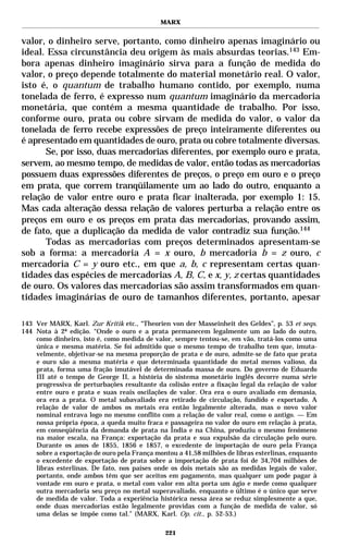 MARX


valor, o dinheiro serve, portanto, como dinheiro apenas imaginário ou
ideal. Essa circunstância deu origem às mais absurdas teorias.143 Em-
bora apenas dinheiro imaginário sirva para a função de medida do
valor, o preço depende totalmente do material monetário real. O valor,
isto é, o quantum de trabalho humano contido, por exemplo, numa
tonelada de ferro, é expresso num quantum imaginário da mercadoria
monetária, que contém a mesma quantidade de trabalho. Por isso,
conforme ouro, prata ou cobre sirvam de medida do valor, o valor da
tonelada de ferro recebe expressões de preço inteiramente diferentes ou
é apresentado em quantidades de ouro, prata ou cobre totalmente diversas.
      Se, por isso, duas mercadorias diferentes, por exemplo ouro e prata,
servem, ao mesmo tempo, de medidas de valor, então todas as mercadorias
possuem duas expressões diferentes de preços, o preço em ouro e o preço
em prata, que correm tranqüilamente um ao lado do outro, enquanto a
relação de valor entre ouro e prata ficar inalterada, por exemplo 1: 15.
Mas cada alteração dessa relação de valores perturba a relação entre os
preços em ouro e os preços em prata das mercadorias, provando assim,
de fato, que a duplicação da medida de valor contradiz sua função.144
      Todas as mercadorias com preços determinados apresentam-se
sob a forma: a mercadoria A = x ouro, b mercadoria b = z ouro, c
mercadoria C = y ouro etc., em que a, b, c representam certas quan-
tidades das espécies de mercadorias A, B, C, e x, y, z certas quantidades
de ouro. Os valores das mercadorias são assim transformados em quan-
tidades imaginárias de ouro de tamanhos diferentes, portanto, apesar

143 Ver MARX, Karl. Zur Kritik etc., “Theorien von der Masseinheit des Geldes”, p. 53 et seqs.
144 Nota à 2ª edição. “Onde o ouro e a prata permanecem legalmente um ao lado do outro,
    como dinheiro, isto é, como medida de valor, sempre tentou-se, em vão, tratá-los como uma
    única e mesma matéria. Se foi admitido que o mesmo tempo de trabalho tem que, imuta-
    velmente, objetivar-se na mesma proporção de prata e de ouro, admite-se de fato que prata
    e ouro são a mesma matéria e que determinada quantidade do metal menos valioso, da
    prata, forma uma fração imutável de determinada massa de ouro. Do governo de Eduardo
    III até o tempo de George II, a história do sistema monetário inglês decorre numa série
    progressiva de perturbações resultante da colisão entre a fixação legal da relação de valor
    entre ouro e prata e suas reais oscilações de valor. Ora era o ouro avaliado em demasia,
    ora era a prata. O metal subavaliado era retirado de circulação, fundido e exportado. A
    relação de valor de ambos os metais era então legalmente alterada, mas o novo valor
    nominal entrava logo no mesmo conflito com a relação de valor real, como o antigo. — Em
    nossa própria época, a queda muito fraca e passageira no valor do ouro em relação à prata,
    em conseqüência da demanda de prata na Índia e na China, produziu o mesmo fenômeno
    na maior escala, na França: exportação da prata e sua expulsão da circulação pelo ouro.
    Durante os anos de 1855, 1856 e 1857, o excedente de importação de ouro pela França
    sobre a exportação de ouro pela França montou a 41,58 milhões de libras esterlinas, enquanto
    o excedente de exportação de prata sobre a importação de prata foi de 34,704 milhões de
    libras esterlinas. De fato, nos países onde os dois metais são as medidas legais de valor,
    portanto, onde ambos têm que ser aceitos em pagamento, mas qualquer um pode pagar à
    vontade em ouro e prata, o metal com valor em alta porta um ágio e mede como qualquer
    outra mercadoria seu preço no metal superavaliado, enquanto o último é o único que serve
    de medida de valor. Toda a experiência histórica nessa área se reduz simplesmente a que,
    onde duas mercadorias estão legalmente providas com a função de medida de valor, só
    uma delas se impõe como tal.” (MARX, Karl. Op. cit., p. 52-53.)

                                              221
 