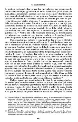 OS ECONOMISTAS


da confusa variedade dos corpos das mercadorias, em grandezas de
mesma denominação, grandezas de ouro. Como tais quantidades de
ouro, elas se comparam e medem entre si e se desenvolve tecnicamente
a necessidade de relacioná-las a um quantum fixado de ouro como sua
unidade de medida. Essa mesma unidade de medida, por meio de pos-
terior divisão em partes alíquotas, é transformada em padrão de me-
dida. Antes de se tornarem dinheiro, o ouro, a prata e o cobre já pos-
suíam tais padrões de medida em seus pesos metálicos, de modo que,
por exemplo, uma libra serve de unidade de medida, subdividindo-a,
por um lado, outra vez em onças etc., e somando-a, por outro lado, em
quintais etc.145 Assim, em toda circulação metálica, as denominações
preexistentes do padrão de peso formam também as denominações ori-
ginais do padrão monetário ou padrão de medida dos preços.
      Como medida dos valores e como padrão dos preços, o dinheiro
exerce duas funções inteiramente diferentes. É medida dos valores por
ser a encarnação social do trabalho humano, padrão dos preços por
ser um peso fixado de metal. Como medida de valor, serve para trans-
formar os valores das mais variadas mercadorias em preços, em quan-
tidades imaginárias de ouro; como padrão dos preços, mede essas quan-
tidades de ouro. Na medida dos valores, as mercadorias se medem
como valores; o padrão dos preços, ao contrário, mede as quantidades
de ouro em um quantum de ouro, e não o valor de um quantum de
ouro no peso do outro. Para o padrão dos preços, determinado peso de
ouro tem de ser fixado como unidade de medida. Aqui, como em todas
as outras determinações de medida de grandeza de mesma denominação,
a estabilidade das relações de medida torna-se decisiva. Por isso, o padrão
de preços cumpre sua função tanto melhor quanto mais invariavelmente
um mesmo quantum de ouro sirva de unidade de medida. Como medida
de valores o ouro somente pode servir porque ele mesmo é produto de
trabalho, sendo, portanto, um valor potencialmente variável.146
      É claro, agora, que uma mudança de valor do ouro não prejudica,
de modo algum, sua função como padrão de preços. Por mais que varie
o valor do ouro, diferentes quantidades de ouro mantêm entre si sempre
a mesma relação de valor. Caia de 1 000% o valor do ouro, depois
como antes, 12 onças de ouro terão 12 vezes o valor de 1 onça de ouro
e no que se refere aos preços trata-se apenas das relações de várias

145 Nota à 2ª edição. A singularidade de, na Inglaterra, a onça de ouro como unidade do padrão
    monetário não estar dividida em partes alíquotas explica-se do seguinte modo: “Nosso
    sistema monetário originariamente estava adaptado apenas à utilização de prata — por-
    tanto, 1 onça de prata pode sempre ser dividida em determinado número alíquoto de peças
    monetárias; visto, porém, que o ouro somente foi introduzido numa época posterior num
    sistema de moedas que estava adaptado apenas à prata, 1 onça de ouro não poderia ser
    cunhada num número alíquoto de moedas”. (MACLAREN. History of the Currency. Londres,
    1858, p. 16.)
146 Nota à 2ª edição. Nos escritos ingleses é indizível a confusão sobre medida dos valores
    (measure of values) e padrão dos preços (standard of value). As funções e, portanto, seus
    nomes são constantemente trocados.

                                             222
 