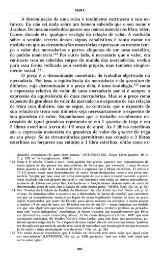 MARX


      A denominação de uma coisa é totalmente extrínseca à sua na-
tureza. Eu não sei nada sobre um homem sabendo que o seu nome é
Jacobus. Do mesmo modo desaparece nos nomes monetários libra, táler,
franco, ducado etc. qualquer vestígio da relação de valor. A confusão
sobre o sentido secreto desses signos cabalísticos é tanto maior na
medida em que as denominações monetárias expressam ao mesmo tem-
po o valor das mercadorias e partes alíquotas de um peso metálico,
do padrão monetário.153 Por outro lado, é necessário que o valor, em
contraste com os coloridos corpos do mundo das mercadorias, evolua
para essa forma reificada sem sentido próprio, mas também simples-
mente social.154
      O preço é a denominação monetária do trabalho objetivado na
mercadoria. Por isso, a equivalência da mercadoria e do quantum de
dinheiro, cuja denominação é o preço dela, é uma tautologia,155 como
a expressão relativa de valor de uma mercadoria por si é sempre a
expressão da equivalência de duas mercadorias. Mas se o preço como
expoente da grandeza de valor da mercadoria é expoente de sua relação
de troca com dinheiro, não se segue, ao contrário, que o expoente de
sua relação de troca com dinheiro seja necessariamente o expoente de
sua grandeza de valor. Suponhamos que o trabalho socialmente ne-
cessário de igual grandeza represente-se em 1 quarter de trigo e em
2 libras esterlinas (cerca de 1/2 onça de ouro). As 2 libras esterlinas
são a expressão monetária da grandeza de valor do quarter de trigo
ou seu preço. Se as circunstâncias permitirem sua cotação a 3 libras
esterlinas ou forçarem sua cotação a 1 libra esterlina, então como ex-

    dinheiro, respondeu ele: para fazer contas." (ATHEN[AEUS]. Deipn. Livro Quarto, 49, v.
    2, p. 120, ed. Schweighaeuser, 1802.)
153 Nota à 2ª edição. “Como o ouro, como padrão dos preços, aparece com denominações de
    conta iguais às dos preços das mercadorias, de forma que, por exemplo, 1 onça de ouro
    tanto quanto o valor de 1 tonelada de ferro é expressa em 3 libras esterlinas, 17 xelins e
    10 1/2 pence, essas suas denominações de conta foram designadas como o seu preço mo-
    netário. Surgiu, por isso, essa estranha concepção de que o ouro (respectivamente a prata)
    seria avaliado em seu próprio material e, em contraste com todas as outras mercadorias,
    receberia do Estado um preço fixo. Confundiu-se a fixação dessas denominações de conta de
    determinados pesos de ouro com a fixação do valor desses pesos.” (MARX, Karl. Op. cit., p. 52.)
154 Ver “Teorias da Unidade de Medida do Dinheiro”. In: Zur Kritik der Pol. Oekon. etc. p. 53
    et seqs. As fantasias sobre o aumento ou a diminuição do “preço da moeda”, que consistem
    em que as denominações monetárias legais de pesos legalmente fixados de ouro ou prata
    sejam transferidas, por parte do Estado, para pesos maiores ou menores, e assim passar
    a cunhar 1/4 de onça de ouro, em 40 xelins em vez de em 20 — essas fantasias, na medida
    em que não objetivem operações financeiras inábeis contra credores públicos ou privados,
    mas sim “curas milagrosas” econômicas, já foram tratadas tão exaustivamente por Petty
    em Quantulumcumque Concerning Money. To the Lorde Marquis of Halifax, 1682, que seus
    sucessores imediatos, Sir Dudley North e John Locke, para não falar nos posteriores, pu-
    deram apenas vulgarizá-lo. “Se a riqueza de uma nação”, diz ele, entre outras coisas, “pudesse
    ser decuplicada por meio de um decreto, seria de estranhar que nossos governos não tivessem
    já há muito tempo promulgado tais decretos.” (Op. cit., p. 36.)
155 "Ou então deve-se reconhecer que 1 milhão em dinheiro tem mais valor que igual valor
    em mercadorias" (LETROSNE, Op. cit., p. 919), portanto, “que um valor vale mais que
    outro valor igual.”

                                                225
 