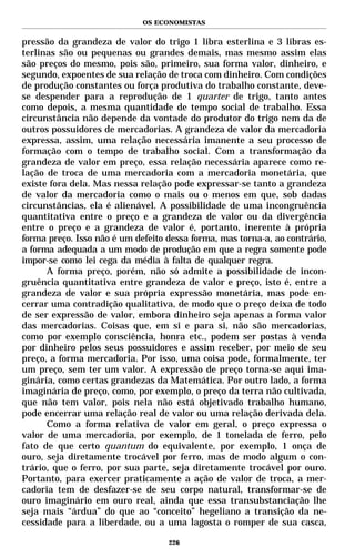 OS ECONOMISTAS


pressão da grandeza de valor do trigo 1 libra esterlina e 3 libras es-
terlinas são ou pequenas ou grandes demais, mas mesmo assim elas
são preços do mesmo, pois são, primeiro, sua forma valor, dinheiro, e
segundo, expoentes de sua relação de troca com dinheiro. Com condições
de produção constantes ou força produtiva do trabalho constante, deve-
se despender para a reprodução de 1 quarter de trigo, tanto antes
como depois, a mesma quantidade de tempo social de trabalho. Essa
circunstância não depende da vontade do produtor do trigo nem da de
outros possuidores de mercadorias. A grandeza de valor da mercadoria
expressa, assim, uma relação necessária imanente a seu processo de
formação com o tempo de trabalho social. Com a transformação da
grandeza de valor em preço, essa relação necessária aparece como re-
lação de troca de uma mercadoria com a mercadoria monetária, que
existe fora dela. Mas nessa relação pode expressar-se tanto a grandeza
de valor da mercadoria como o mais ou o menos em que, sob dadas
circunstâncias, ela é alienável. A possibilidade de uma incongruência
quantitativa entre o preço e a grandeza de valor ou da divergência
entre o preço e a grandeza de valor é, portanto, inerente à própria
forma preço. Isso não é um defeito dessa forma, mas torna-a, ao contrário,
a forma adequada a um modo de produção em que a regra somente pode
impor-se como lei cega da média à falta de qualquer regra.
      A forma preço, porém, não só admite a possibilidade de incon-
gruência quantitativa entre grandeza de valor e preço, isto é, entre a
grandeza de valor e sua própria expressão monetária, mas pode en-
cerrar uma contradição qualitativa, de modo que o preço deixa de todo
de ser expressão de valor, embora dinheiro seja apenas a forma valor
das mercadorias. Coisas que, em si e para si, não são mercadorias,
como por exemplo consciência, honra etc., podem ser postas à venda
por dinheiro pelos seus possuidores e assim receber, por meio de seu
preço, a forma mercadoria. Por isso, uma coisa pode, formalmente, ter
um preço, sem ter um valor. A expressão de preço torna-se aqui ima-
ginária, como certas grandezas da Matemática. Por outro lado, a forma
imaginária de preço, como, por exemplo, o preço da terra não cultivada,
que não tem valor, pois nela não está objetivado trabalho humano,
pode encerrar uma relação real de valor ou uma relação derivada dela.
      Como a forma relativa de valor em geral, o preço expressa o
valor de uma mercadoria, por exemplo, de 1 tonelada de ferro, pelo
fato de que certo quantum do equivalente, por exemplo, 1 onça de
ouro, seja diretamente trocável por ferro, mas de modo algum o con-
trário, que o ferro, por sua parte, seja diretamente trocável por ouro.
Portanto, para exercer praticamente a ação de valor de troca, a mer-
cadoria tem de desfazer-se de seu corpo natural, transformar-se de
ouro imaginário em ouro real, ainda que essa transubstanciação lhe
seja mais “árdua” do que ao “conceito” hegeliano a transição da ne-
cessidade para a liberdade, ou a uma lagosta o romper de sua casca,

                                   226
 