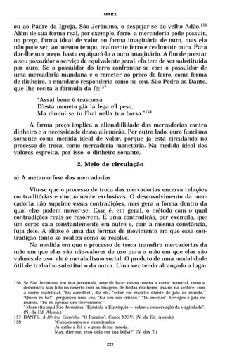 MARX


ou ao Padre da Igreja, São Jerônimo, o despojar-se do velho Adão.156
Além de sua forma real, por exemplo, ferro, a mercadoria pode possuir,
no preço, forma ideal de valor ou forma imaginária de ouro, mas ela
não pode ser, ao mesmo tempo, realmente ferro e realmente ouro. Para
dar-lhe um preço, basta equipará-la a ouro imaginário. A fim de prestar
a seu possuidor o serviço de equivalente geral, ela tem de ser substituída
por ouro. Se o possuidor do ferro confrontar-se com o possuidor de
uma mercadoria mundana e o remeter ao preço do ferro, como forma
de dinheiro, o mundano responderia como no céu, São Pedro ao Dante,
que lhe recita a fórmula da fé:157
           “Assai bene è trascorsa
           D’esta moneta già la lega e’l peso,
           Ma dimmi se tu l’hai nella tua borsa.”158
      A forma preço implica a alienabilidade das mercadorias contra
dinheiro e a necessidade dessa alienação. Por outro lado, ouro funciona
somente como medida ideal de valor, porque já está circulando no
processo de troca, como mercadoria monetária. Na medida ideal dos
valores espreita, por isso, o dinheiro sonante.

                               2. Meio de circulação

a) A metamorfose das mercadorias

      Viu-se que o processo de troca das mercadorias encerra relações
contraditórias e mutuamente exclusivas. O desenvolvimento da mer-
cadoria não suprime essas contradições, mas gera a forma dentro da
qual elas podem mover-se. Esse é, em geral, o método com o qual
contradições reais se resolvem. É uma contradição, por exemplo, que
um corpo caia constantemente em outro e, com a mesma constância,
fuja dele. A elipse é uma das formas de movimento em que essa con-
tradição tanto se realiza como se resolve.
      Na medida em que o processo de troca transfira mercadorias da
mão em que elas são não-valores de uso para a mão em que elas são
valores de uso, ele é metabolismo social. O produto de uma modalidade
útil de trabalho substitui o da outra. Uma vez tendo alcançado o lugar

156 Se São Jerônimo, em sua juventude, teve de lutar muito contra a carne material, como o
    demonstra sua luta no deserto com as imagens de lindas mulheres, assim, na velhice, com
    a carne espiritual. “Eu acreditei”, diz ele, “estar em espírito diante do juiz do mundo.”
    “Quem és tu?”, perguntou uma voz. “Eu sou um cristão.” “Tu mentes”, trovejou o juiz do
    mundo. “Tu és apenas um ciceroniano.”*
    *
      Marx cita aqui São Jerônimo, “Epístola a Eustóquio — sobre a conservação da virgindade”.
    (N. da Ed. Alemã.)
157 DANTE. A Divina Comédia. “O Paraíso”. Canto XXIV. (N. da Ed. Alemã.)
158                 "Cuidadosamente examinados
                    Já estão a lei e o peso dessa moeda.
                    Mas, dize-me, tens dela em tua bolsa?" (N. dos T.)

                                             227
 