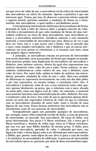 OS ECONOMISTAS


em que serve de valor de uso, a mercadoria cai da esfera de intercâmbio
das mercadorias na esfera do consumo. Apenas a primeira é que nos
interessa aqui. Temos, por isso, de observar o processo inteiro segundo
o aspecto formal, portanto somente a mudança de forma ou a meta-
morfose das mercadorias, a qual media o metabolismo social.
      A interpretação inteiramente defeituosa dessa mudança de forma,
deixando de lado a falta de clareza sobre o próprio conceito do valor,
é devida à circunstância de que cada mudança de forma de uma mer-
cadoria realiza-se na troca de duas mercadorias, uma mercadoria co-
mum e a mercadoria monetária. Atendo-se somente a esse momento
material, o intercâmbio de mercadoria por ouro, deixa-se de ver o que
deve ser visto, isto é, o que ocorre com a forma. Não se percebe que
o ouro, como simples mercadoria, não é dinheiro e que as outras mer-
cadorias em seus preços se relacionam a si mesmas com ouro, como
sua própria figura monetária.
      A princípio, as mercadorias entram no processo de intercâmbio
sem serem douradas, nem açucaradas, da forma que chegam ao mundo.
Esse processo produz uma duplicação da mercadoria em mercadoria e
dinheiro, uma antítese externa, dentro da qual elas representam sua
antítese imanente entre valor de uso e valor. Nessa antítese, as mer-
cadorias confrontam-se, como valores de uso, com o dinheiro, como
valor de troca. Por outro lado, ambos os lados da antítese são merca-
dorias, portanto, unidades de valor de uso e valor. Mas essa unidade
de diferenças se representa inversamente em cada um dos dois pólos,
e por isso representa, ao mesmo tempo, a correlação entre eles. A
mercadoria é realmente valor de uso, a sua existência como valor apa-
rece apenas idealmente no preço, que a relaciona com o ouro, situado
no outro pólo, como sua figura real de valor. Ao contrário, o material
ouro somente funciona como materialização do valor, dinheiro. Por isso,
é realmente valor de troca. Seu valor de uso se apresenta apenas ideal-
mente na série das expressões relativas de valor em que se relaciona
com as mercadorias situadas de outro lado, como o círculo de suas
figuras de uso reais. Essas formas antitéticas das mercadorias são os
movimentos reais de seu processo de intercâmbio.
      Acompanhemos agora um possuidor qualquer de mercadorias,
por exemplo, nosso velho conhecido tecelão de linho, à cena do processo
de intercâmbio, ao mercado. Sua mercadoria, 20 varas de linho, tem
preço determinado. Seu preço é 2 libras esterlinas. Ele a troca por 2
libras esterlinas e, homem de velha cepa, troca as 2 libras esterlinas,
por sua vez, por uma Bíblia familiar do mesmo preço. O linho, para
ele apenas mercadoria, portador de valor, é alienado por ouro, sua
figura de valor; e dessa figura volta a ser alienado por outra mercadoria,
a Bíblia, que, porém, como objeto de uso, deve ir para a casa do tecelão
e lá satisfazer às necessidades de edificação. O processo de intercâmbio
da mercadoria opera-se, portanto, por meio de duas metamorfoses opos-

                                   228
 