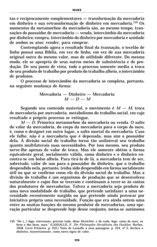 MARX


tas e reciprocamente complementares — transformação da mercadoria
em dinheiro e sua retransformação de dinheiro em mercadoria.159 Os
momentos da metamorfose da mercadoria são, ao mesmo tempo, tran-
sações do possuidor de mercadoria — venda, intercâmbio da mercadoria
por dinheiro; compra, intercâmbio do dinheiro por mercadoria e unidade
de ambos os atos: vender, para comprar.
      Contemplando agora o resultado final da transação, o tecelão de
linho possui uma Bíblia, em vez de linho, em vez de sua mercadoria
original outra do mesmo valor, mas de utilidade diferente. Do mesmo
modo, ele se apropria de seus outros meios de subsistência e de pro-
dução. De seu ponto de vista, todo o processo somente media a troca
de seu produto de trabalho por produto do trabalho alheio, o intercâmbio
de produtos.
      O processo de intercâmbio da mercadoria se completa, portanto,
na seguinte mudança de forma:

                     Mercadoria — Dinheiro — Mercadoria
                                M — D — M

      Segundo seu conteúdo material, o movimento é M — M, troca
de mercadoria por mercadoria, metabolismo do trabalho social, em cujo
resultado o próprio processo se extingue.
      M — D. Primeira metamorfose da mercadoria ou venda. O salto
do valor da mercadoria, do corpo da mercadoria para o corpo do ouro,
é, como o designei em outro lugar, o salto mortal da mercadoria. Caso
ele falhe, não é a mercadoria que é depenada, mas sim o possuidor
dela. A divisão social do trabalho torna tão unilateral seu trabalho
quanto multilaterais suas necessidades. Por isso mesmo, seu produto
serve-lhe apenas de valor de troca. Mas ele somente obtém a forma
equivalente geral, socialmente válida, como dinheiro e o dinheiro en-
contra-se em bolso alheio. Para tirá-lo de lá, a mercadoria tem de ser,
sobretudo, valor de uso para o possuidor do dinheiro, que o trabalho
despendido nela, portanto, tenha sido despendido em forma socialmente
útil ou que se confirme como elo da divisão social do trabalho. Mas a
divisão do trabalho é um organismo de produção que se desenvolveu
naturalmente e cujos fios se teceram e continuam a tecer-se às costas
dos produtores de mercadorias. Talvez a mercadoria seja produto de
uma nova modalidade de trabalho, que pretende satisfazer a uma ne-
cessidade recentemente surgida ou que pretende ainda provocar por
iniciativa própria uma necessidade. Função que era ainda ontem uma
entre as muitas funções do mesmo produtor de mercadorias, uma ope-
ração particular se desprende hoje desse conjunto, torna-se autônoma

159 "Do (...) fogo, entretanto, provém tudo, disse Heráclito, e de tudo, fogo, como do ouro, os
    bens e dos bens, ouro." (LASSALLE, F. Die Philosophie Herakleitos des Dunklen. Berlim,
    1858. Livro Primeiro. p. 222.) Nota de Lassalle a essa passagem, p. 224, nº 3, declara o
    dinheiro, incorretamente, como mero signo de valor.

                                              229
 
