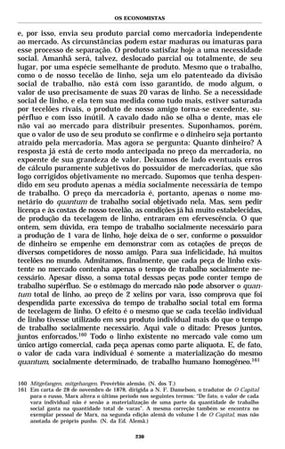 OS ECONOMISTAS


e, por isso, envia seu produto parcial como mercadoria independente
ao mercado. As circunstâncias podem estar maduras ou imaturas para
esse processo de separação. O produto satisfaz hoje a uma necessidade
social. Amanhã será, talvez, deslocado parcial ou totalmente, de seu
lugar, por uma espécie semelhante de produto. Mesmo que o trabalho,
como o de nosso tecelão de linho, seja um elo patenteado da divisão
social de trabalho, não está com isso garantido, de modo algum, o
valor de uso precisamente de suas 20 varas de linho. Se a necessidade
social de linho, e ela tem sua medida como tudo mais, estiver saturada
por tecelões rivais, o produto de nosso amigo torna-se excedente, su-
pérfluo e com isso inútil. A cavalo dado não se olha o dente, mas ele
não vai ao mercado para distribuir presentes. Suponhamos, porém,
que o valor de uso de seu produto se confirme e o dinheiro seja portanto
atraído pela mercadoria. Mas agora se pergunta: Quanto dinheiro? A
resposta já está de certo modo antecipada no preço da mercadoria, no
expoente de sua grandeza de valor. Deixamos de lado eventuais erros
de cálculo puramente subjetivos do possuidor de mercadorias, que são
logo corrigidos objetivamente no mercado. Supomos que tenha despen-
dido em seu produto apenas a média socialmente necessária de tempo
de trabalho. O preço da mercadoria é, portanto, apenas o nome mo-
netário do quantum de trabalho social objetivado nela. Mas, sem pedir
licença e às costas de nosso tecelão, as condições já há muito estabelecidas,
de produção da tecelagem de linho, entraram em efervescência. O que
ontem, sem dúvida, era tempo de trabalho socialmente necessário para
a produção de 1 vara de linho, hoje deixa de o ser, conforme o possuidor
de dinheiro se empenhe em demonstrar com as cotações de preços de
diversos competidores de nosso amigo. Para sua infelicidade, há muitos
tecelões no mundo. Admitamos, finalmente, que cada peça de linho exis-
tente no mercado contenha apenas o tempo de trabalho socialmente ne-
cessário. Apesar disso, a soma total dessas peças pode conter tempo de
trabalho supérfluo. Se o estômago do mercado não pode absorver o quan-
tum total de linho, ao preço de 2 xelins por vara, isso comprova que foi
despendida parte excessiva do tempo de trabalho social total em forma
de tecelagem de linho. O efeito é o mesmo que se cada tecelão individual
de linho tivesse utilizado em seu produto individual mais do que o tempo
de trabalho socialmente necessário. Aqui vale o ditado: Presos juntos,
juntos enforcados.160 Todo o linho existente no mercado vale como um
único artigo comercial, cada peça apenas como parte alíquota. E, de fato,
o valor de cada vara individual é somente a materialização do mesmo
quantum, socialmente determinado, de trabalho humano homogêneo.161

160 Mitgefangen, mitgehangen. Provérbio alemão. (N. dos T.)
161 Em carta de 28 de novembro de 1878, dirigida a N. F. Damelson, o tradutor de O Capital
    para o russo, Marx altera o último período nos seguintes termos: “De fato, o valor de cada
    vara individual não é senão a materialização de uma parte da quantidade de trabalho
    social gasta na quantidade total de varas”. A mesma correção também se encontra no
    exemplar pessoal de Marx, na segunda edição alemã do volume I de O Capital, mas não
    anotada de próprio punho. (N. da Ed. Alemã.)

                                             230
 