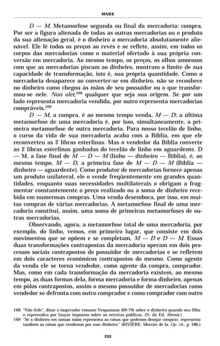 MARX


      D — M. Metamorfose segunda ou final da mercadoria: compra.
Por ser a figura alienada de todas as outras mercadorias ou o produto
da sua alienação geral, é o dinheiro a mercadoria absolutamente alie-
nável. Ele lê todos os preços ao revés e se reflete, assim, em todos os
corpos das mercadorias como o material ofertado à sua própria con-
versão em mercadoria. Ao mesmo tempo, os preços, os olhos amorosos
com que as mercadorias piscam ao dinheiro, mostram o limite de sua
capacidade de transformação, isto é, sua própria quantidade. Como a
mercadoria desaparece ao converter-se em dinheiro, não se reconhece
no dinheiro como chegou às mãos de seu possuidor ou o que transfor-
mou-se nele. Non olet,168 qualquer que seja sua origem. Se por um
lado representa mercadoria vendida, por outro representa mercadorias
compráveis.169
      D — M, a compra, é ao mesmo tempo venda, M — D; a última
metamorfose de uma mercadoria é, por isso, simultaneamente, a pri-
meira metamorfose de outra mercadoria. Para nosso tecelão de linho,
o curso da vida de sua mercadoria acaba com a Bíblia, em que ele
reconverteu as 2 libras esterlinas. Mas o vendedor da Bíblia converte
as 2 libras esterlinas ganhadas do tecelão de linho em aguardente. D
— M, a fase final de M — D — M (linho — dinheiro — Bíblia), é, ao
mesmo tempo, M — D, a primeira fase de M — D — M (Bíblia —
dinheiro — aguardente). Como produtor de mercadorias fornece apenas
um produto unilateral, ele o vende freqüentemente em grandes quan-
tidades, enquanto suas necessidades multilaterais o obrigam a frag-
mentar constantemente o preço realizado ou a soma de dinheiro rece-
bida em numerosas compras. Uma venda desemboca, por isso, em mui-
tas compras de várias mercadorias. A metamorfose final de uma mer-
cadoria constitui, assim, uma soma de primeiras metamorfoses de ou-
tras mercadorias.
      Observando, agora, a metamorfose total de uma mercadoria, por
exemplo, do linho, vemos, em primeiro lugar, que consiste em dois
movimentos que se opõem e se completam, M — D e D — M. Essas
duas transformações contrapostas da mercadoria operam em dois pro-
cessos sociais contrapostos do possuidor de mercadorias e se refletem
em dois caracteres econômicos contrapostos do mesmo. Como agente
da venda ele se torna vendedor, como agente da compra, comprador.
Mas, como em cada transformação da mercadoria existem, ao mesmo
tempo, as duas formas dela, forma mercadoria e forma dinheiro, apenas
em pólos contrapostos, assim o mesmo possuidor de mercadorias como
vendedor se defronta com outro comprador e como comprador com outro

168 "Não fede", disse o imperador romano Vespasiano (69-79) sobre o dinheiro quando seu filho
    o repreendeu por lançar impostos sobre as retretas públicas. (N. da Ed. Alemã.)
169 "Se o dinheiro em nossas mãos representa as coisas que podemos desejar comprar, representa
    também as coisas que vendemos por esse dinheiro." (RIVIÈRE, Mercier de la. Op. cit., p. 586.)

                                               233
 