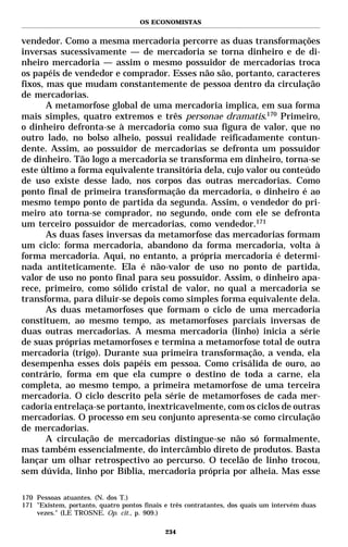 OS ECONOMISTAS


vendedor. Como a mesma mercadoria percorre as duas transformações
inversas sucessivamente — de mercadoria se torna dinheiro e de di-
nheiro mercadoria — assim o mesmo possuidor de mercadorias troca
os papéis de vendedor e comprador. Esses não são, portanto, caracteres
fixos, mas que mudam constantemente de pessoa dentro da circulação
de mercadorias.
       A metamorfose global de uma mercadoria implica, em sua forma
mais simples, quatro extremos e três personae dramatis.170 Primeiro,
o dinheiro defronta-se à mercadoria como sua figura de valor, que no
outro lado, no bolso alheio, possui realidade reificadamente contun-
dente. Assim, ao possuidor de mercadorias se defronta um possuidor
de dinheiro. Tão logo a mercadoria se transforma em dinheiro, torna-se
este último a forma equivalente transitória dela, cujo valor ou conteúdo
de uso existe desse lado, nos corpos das outras mercadorias. Como
ponto final de primeira transformação da mercadoria, o dinheiro é ao
mesmo tempo ponto de partida da segunda. Assim, o vendedor do pri-
meiro ato torna-se comprador, no segundo, onde com ele se defronta
um terceiro possuidor de mercadorias, como vendedor.171
       As duas fases inversas da metamorfose das mercadorias formam
um ciclo: forma mercadoria, abandono da forma mercadoria, volta à
forma mercadoria. Aqui, no entanto, a própria mercadoria é determi-
nada antiteticamente. Ela é não-valor de uso no ponto de partida,
valor de uso no ponto final para seu possuidor. Assim, o dinheiro apa-
rece, primeiro, como sólido cristal de valor, no qual a mercadoria se
transforma, para diluir-se depois como simples forma equivalente dela.
       As duas metamorfoses que formam o ciclo de uma mercadoria
constituem, ao mesmo tempo, as metamorfoses parciais inversas de
duas outras mercadorias. A mesma mercadoria (linho) inicia a série
de suas próprias metamorfoses e termina a metamorfose total de outra
mercadoria (trigo). Durante sua primeira transformação, a venda, ela
desempenha esses dois papéis em pessoa. Como crisálida de ouro, ao
contrário, forma em que ela cumpre o destino de toda a carne, ela
completa, ao mesmo tempo, a primeira metamorfose de uma terceira
mercadoria. O ciclo descrito pela série de metamorfoses de cada mer-
cadoria entrelaça-se portanto, inextricavelmente, com os ciclos de outras
mercadorias. O processo em seu conjunto apresenta-se como circulação
de mercadorias.
       A circulação de mercadorias distingue-se não só formalmente,
mas também essencialmente, do intercâmbio direto de produtos. Basta
lançar um olhar retrospectivo ao percurso. O tecelão de linho trocou,
sem dúvida, linho por Bíblia, mercadoria própria por alheia. Mas esse

170 Pessoas atuantes. (N. dos T.)
171 "Existem, portanto, quatro pontos finais e três contratantes, dos quais um intervém duas
    vezes." (LE TROSNE. Op. cit., p. 909.)

                                            234
 