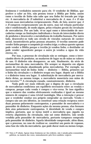 MARX


fenômeno é verdadeiro somente para ele. O vendedor de Bíblias, que
prefere o calor ao frio, não pensou trocar a Bíblia por linho, assim
como o tecelão de linho não sabe que seu linho foi trocado por trigo
etc. A mercadoria de B substitui a mercadoria de A, mas A e B não
trocam suas mercadorias reciprocamente. Pode, de fato, ocorrer que A
e B comprem reciprocamente um do outro, mas tal relação particular
não é condicionada, de modo algum, pelas relações gerais da circulação
de mercadorias. Por um lado, vê-se aqui como o intercâmbio de mer-
cadorias rompe as limitações individuais e locais do intercâmbio direto
de produtos e desenvolve o metabolismo do trabalho humano. Por outro
lado, desenvolve-se todo um círculo de vínculos naturais de caráter
social, incontroláveis pelas pessoas atuantes. O tecelão somente pode
vender linho porque o camponês já vendeu trigo, o cabeça quente apenas
pode vender a Bíblia porque o tecelão já vendeu linho, o destilador só
pode vender aguardente porque o outro já vendeu a água da vida
eterna etc.
      Por isso, o processo de circulação não se extingue, como o inter-
câmbio direto de produtos, ao mudarem de lugar ou de mãos os valores
de uso. O dinheiro não desaparece, ao sair, finalmente, da série de
metamorfose de uma mercadoria. Ele sempre se deposita em algum
ponto de circulação abandonado pelas mercadorias. Por exemplo, na
metamorfose total do linho: linho — dinheiro — Bíblia, primeiro sai
o linho da circulação e o dinheiro ocupa seu lugar, depois sai a Bíblia
e o dinheiro toma seu lugar. A substituição de mercadoria por merca-
doria deixa, ao mesmo tempo, a mercadoria monetária nas mãos de
um terceiro.172 A circulação exsuda, constantemente, dinheiro.
      Nada pode ser mais ridículo que o dogma de que a circulação
de mercadorias condiciona um equilíbrio necessário entre as vendas e
compras, porque cada venda é compra e vice-versa. Se isso significa
que o número das vendas efetivamente realizadas é igual ao mesmo
número de compras é uma trivial tautologia. Mas a intenção é provar
que o vendedor conduz seu próprio comprador ao mercado. Venda e
compra são um ato idêntico, ao constituir uma relação recíproca entre
duas pessoas polarmente contrapostas, o possuidor de mercadoria e o
possuidor de dinheiro. Enquanto ações da mesma pessoa, elas formam
dois atos polarmente contrapostos. A identidade de venda e compra
implica, portanto, que se torna inútil a mercadoria que, jogada na
retorta alquimista da circulação, não sai como dinheiro, não sendo
vendida pelo possuidor de mercadoria, portanto tampouco comprada
pelo possuidor de dinheiro. Aquela identidade compreende, além disso,
que o processo, no caso de realizar-se, constitui um ponto de repouso,
uma fase da vida da mercadoria, que pode durar mais ou menos tempo.

172 Nota à 2ª edição. Apesar desse fenômeno ser tão evidente, não é notado pelos economistas
    políticos, na maioria das vezes, nomeadamente pelo livre-cambista vulgaris.

                                            235
 