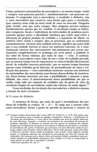 OS ECONOMISTAS


Como a primeira metamorfose da mercadoria é, ao mesmo tempo, venda
e compra, esse processo parcial é, simultaneamente, um processo au-
tônomo. O comprador tem a mercadoria, o vendedor o dinheiro, isto
é, uma mercadoria que conserva uma forma apta para a circulação,
quer apareça mais cedo ou mais tarde de novo no mercado. Ninguém
pode vender, sem que outro compre. Mas ninguém precisa comprar
imediatamente apenas por ter vendido. A circulação rompe as limita-
ções temporais, locais e individuais do intercâmbio de produtos preci-
samente porque parte a identidade imediata que existe aqui entre a
alienação do próprio produto de trabalho e a aquisição do alheio, na
antítese entre venda e compra. Que os processos, que se confrontam
autonomamente, formem uma unidade interna, significa por outro lado
que a sua unidade interna se move em antíteses externas. Se a auto-
nomização externa dos internamente não-autônomos por serem mu-
tuamente complementares se prolonga até certo ponto, a unidade se
faz valer de forma violenta, por meio de uma — crise. A antítese,
imanente à mercadoria, entre valor de uso e valor, de trabalho privado,
que ao mesmo tempo tem de representar-se como trabalho diretamente
social, de trabalho concreto particular, que ao mesmo tempo funciona
apenas como trabalho geral abstrato, de personificação da coisa e rei-
ficação das pessoas — essa contradição imanente assume nas antíteses
da metamorfose das mercadorias suas formas desenvolvidas de movimen-
tos. Essas formas encerram, por isso, a possibilidade, e somente a possi-
bilidade, das crises. O desenvolvimento dessa possibilidade até que se
realize exige todo um conjunto de condições que do ponto de vista da
circulação simples de mercadorias, ainda não existem, de modo algum.173
      Como mediador da circulação das mercadorias, o dinheiro assume
a função do meio circulante.

b) O curso do dinheiro

     A mudança de forma, por meio da qual o metabolismo dos pro-
dutos do trabalho se realiza, M — D — M, exige que o mesmo valor,
como mercadoria, forme o ponto de partida do processo e retorne ao

173 Compare minhas observações sobre James Mill, Zur Kritik etc. p. 74-76. Dois pontos aqui
    são característicos para o método da apologia economística. Primeiro, a identificação de
    circulação das mercadorias e a troca direta dos produtos por meio da simples abstração
    de suas diferenças. Segundo, a tentativa de escamotear as contradições do processo de
    produção capitalista ao dissolver as relações de seus agentes de produção nas relações
    simples que se originam da circulação de mercadorias. Produção de mercadorias e circulação
    de mercadorias são, porém, fenômenos que pertencem aos mais diferentes modos de pro-
    dução, embora com extensão e alcance diferentes. Não se sabe, portanto, ainda nada sobre
    a differentia specifica* desses modos de produção e não se pode, assim, julgá-los, quando
    apenas as categorias abstratas da circulação de mercadorias que lhes são comuns são
    conhecidas. Em nenhuma outra ciência, além da Economia Política, predomina tanta pre-
    tensão fundada em vulgaridades elementares. Por exemplo, J.-B. Say se arroga julgar as
    crises porque ele sabe que a mercadoria é produto.
    *
      Diferença específica. (N. dos T.)

                                             236
 