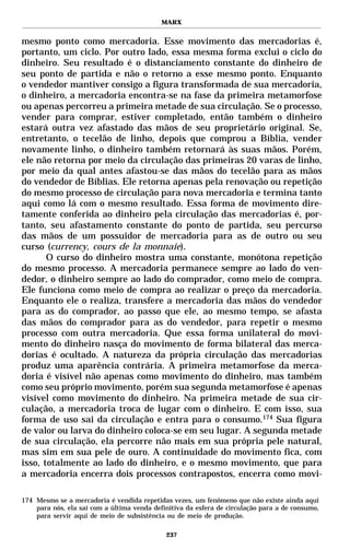 MARX


mesmo ponto como mercadoria. Esse movimento das mercadorias é,
portanto, um ciclo. Por outro lado, essa mesma forma exclui o ciclo do
dinheiro. Seu resultado é o distanciamento constante do dinheiro de
seu ponto de partida e não o retorno a esse mesmo ponto. Enquanto
o vendedor mantiver consigo a figura transformada de sua mercadoria,
o dinheiro, a mercadoria encontra-se na fase da primeira metamorfose
ou apenas percorreu a primeira metade de sua circulação. Se o processo,
vender para comprar, estiver completado, então também o dinheiro
estará outra vez afastado das mãos de seu proprietário original. Se,
entretanto, o tecelão de linho, depois que comprou a Bíblia, vender
novamente linho, o dinheiro também retornará às suas mãos. Porém,
ele não retorna por meio da circulação das primeiras 20 varas de linho,
por meio da qual antes afastou-se das mãos do tecelão para as mãos
do vendedor de Bíblias. Ele retorna apenas pela renovação ou repetição
do mesmo processo de circulação para nova mercadoria e termina tanto
aqui como lá com o mesmo resultado. Essa forma de movimento dire-
tamente conferida ao dinheiro pela circulação das mercadorias é, por-
tanto, seu afastamento constante do ponto de partida, seu percurso
das mãos de um possuidor de mercadoria para as de outro ou seu
curso (currency, cours de la monnaie).
       O curso do dinheiro mostra uma constante, monótona repetição
do mesmo processo. A mercadoria permanece sempre ao lado do ven-
dedor, o dinheiro sempre ao lado do comprador, como meio de compra.
Ele funciona como meio de compra ao realizar o preço da mercadoria.
Enquanto ele o realiza, transfere a mercadoria das mãos do vendedor
para as do comprador, ao passo que ele, ao mesmo tempo, se afasta
das mãos do comprador para as do vendedor, para repetir o mesmo
processo com outra mercadoria. Que essa forma unilateral do movi-
mento do dinheiro nasça do movimento de forma bilateral das merca-
dorias é ocultado. A natureza da própria circulação das mercadorias
produz uma aparência contrária. A primeira metamorfose da merca-
doria é visível não apenas como movimento do dinheiro, mas também
como seu próprio movimento, porém sua segunda metamorfose é apenas
visível como movimento do dinheiro. Na primeira metade de sua cir-
culação, a mercadoria troca de lugar com o dinheiro. E com isso, sua
forma de uso sai da circulação e entra para o consumo.174 Sua figura
de valor ou larva do dinheiro coloca-se em seu lugar. A segunda metade
de sua circulação, ela percorre não mais em sua própria pele natural,
mas sim em sua pele de ouro. A continuidade do movimento fica, com
isso, totalmente ao lado do dinheiro, e o mesmo movimento, que para
a mercadoria encerra dois processos contrapostos, encerra como movi-

174 Mesmo se a mercadoria é vendida repetidas vezes, um fenômeno que não existe ainda aqui
    para nós, ela sai com a última venda definitiva da esfera de circulação para a de consumo,
    para servir aqui de meio de subsistência ou de meio de produção.

                                             237
 