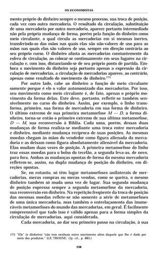OS ECONOMISTAS


mento próprio do dinheiro sempre o mesmo processo, sua troca de posição,
cada vez com outra mercadoria. O resultado da circulação, substituição
de uma mercadoria por outra mercadoria, aparece portanto intermediado
não pela própria mudança de forma, porém pela função do dinheiro como
meio circulante, o qual circula as mercadorias em si mesmas inertes,
transferindo-as das mãos nas quais elas são não-valores de uso para as
mãos nas quais elas são valores de uso, sempre em direção contrária ao
seu próprio curso. O dinheiro afasta as mercadorias constantemente da
esfera de circulação, ao colocar-se continuamente em seus lugares na cir-
culação e, com isso, distanciando-se de seu próprio ponto de partida. Em-
bora o movimento do dinheiro seja portanto apenas a expressão da cir-
culação de mercadorias, a circulação de mercadorias aparece, ao contrário,
apenas como resultado do movimento do dinheiro.175
      Por outro lado, cabe ao dinheiro a função de meio circulante
somente porque é ele o valor autonomizado das mercadorias. Por isso,
seu movimento como meio circulante é, de fato, apenas o próprio mo-
vimento da forma delas. Este deve, portanto, refletir-se também sen-
sivelmente no curso do dinheiro. Assim, por exemplo, o linho trans-
forma, primeiro, sua forma de mercadoria em sua forma de dinheiro.
O último extremo de sua primeira metamorfose M — D, a forma di-
nheiro, torna-se então o primeiro extremo de sua última metamorfose,
D — M, sua reconversão à Bíblia. Cada uma, porém, dessas duas
mudanças de forma realiza-se mediante uma troca entre mercadoria
e dinheiro, mediante mudança recíproca de suas posições. As mesmas
moedas chegam às mãos do vendedor como figura alienada da merca-
doria e as deixam como figura absolutamente alienável da mercadoria.
Elas mudam duas vezes de posição. A primeira metamorfose do linho
traz essas moedas para o bolso do tecelão, a segunda leva-as, de novo,
para fora. Ambas as mudanças opostas de forma da mesma mercadoria
refletem-se, assim, na dupla mudança de posição do dinheiro, em di-
reções opostas.
      Se, no entanto, só têm lugar metamorfoses unilaterais de mer-
cadorias, meras compras ou meras vendas, como se queira, o mesmo
dinheiro também só muda uma vez de lugar. Sua segunda mudança
de posição expressa sempre a segunda metamorfose da mercadoria,
sua reconversão em dinheiro. Na repetição freqüente da troca de posição
das mesmas moedas reflete-se não somente a série de metamorfoses
de uma única mercadoria, mas também o entrelaçamento das inume-
ráveis metamorfoses do mundo das mercadorias, em geral. É facilmente
compreensível que tudo isso é válido apenas para a forma simples da
circulação de mercadorias, aqui considerada.
      Cada mercadoria, ao dar seu primeiro passo na circulação, à sua

175 "Ele" (o dinheiro) “não tem nenhum outro movimento além daquele que lhe é dado por
    meio dos produtos.” (LE TROSNE. Op. cit., p. 885.)

                                         238
 
