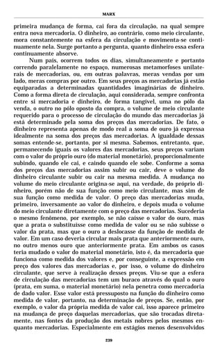 MARX


primeira mudança de forma, cai fora da circulação, na qual sempre
entra nova mercadoria. O dinheiro, ao contrário, como meio circulante,
mora constantemente na esfera da circulação e movimenta-se conti-
nuamente nela. Surge portanto a pergunta, quanto dinheiro essa esfera
continuamente absorve.
      Num país, ocorrem todos os dias, simultaneamente e portanto
correndo paralelamente no espaço, numerosas metamorfoses unilate-
rais de mercadorias, ou, em outras palavras, meras vendas por um
lado, meras compras por outro. Em seus preços as mercadorias já estão
equiparadas a determinadas quantidades imaginárias de dinheiro.
Como a forma direta de circulação, aqui considerada, sempre confronta
entre si mercadoria e dinheiro, de forma tangível, uma no pólo da
venda, o outro no pólo oposto da compra, o volume de meio circulante
requerido para o processo de circulação do mundo das mercadorias já
está determinado pela soma dos preços das mercadorias. De fato, o
dinheiro representa apenas de modo real a soma de ouro já expressa
idealmente na soma dos preços das mercadorias. A igualdade dessas
somas entende-se, portanto, por si mesma. Sabemos, entretanto, que,
permanecendo iguais os valores das mercadorias, seus preços variam
com o valor do próprio ouro (do material monetário), proporcionalmente
subindo, quando ele cai, e caindo quando ele sobe. Conforme a soma
dos preços das mercadorias assim subir ou cair, deve o volume do
dinheiro circulante subir ou cair na mesma medida. A mudança no
volume do meio circulante origina-se aqui, na verdade, do próprio di-
nheiro, porém não de sua função como meio circulante, mas sim de
sua função como medida de valor. O preço das mercadorias muda,
primeiro, inversamente ao valor do dinheiro, e depois muda o volume
do meio circulante diretamente com o preço das mercadorias. Sucederia
o mesmo fenômeno, por exemplo, se não caísse o valor do ouro, mas
que a prata o substituísse como medida de valor ou se não subisse o
valor da prata, mas que o ouro a deslocasse da função de medida de
valor. Em um caso deveria circular mais prata que anteriormente ouro,
no outro menos ouro que anteriormente prata. Em ambos os casos
teria mudado o valor do material monetário, isto é, da mercadoria que
funciona como medida dos valores e, por conseguinte, a expressão em
preço dos valores das mercadorias e, por isso, o volume do dinheiro
circulante, que serve à realização desses preços. Viu-se que a esfera
de circulação das mercadorias tem um buraco através do qual o ouro
(prata, em suma, o material monetário) nela penetra como mercadoria
de dado valor. Esse valor está pressuposto na função do dinheiro como
medida de valor, portanto, na determinação de preços. Se, então, por
exemplo, o valor da própria medida de valor cai, isso aparece primeiro
na mudança de preço daquelas mercadorias, que são trocadas direta-
mente, nas fontes da produção dos metais nobres pelos mesmos en-
quanto mercadorias. Especialmente em estágios menos desenvolvidos

                                 239
 