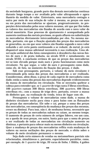 OS ECONOMISTAS


da sociedade burguesa, grande parte das demais mercadorias continua
durante longo tempo a ser avaliada pelo valor ultrapassado e agora
ilusório da medida de valor. Entretanto, uma mercadoria contagia a
outra por meio de sua relação de valor à mesma, os preços em ouro
ou em prata das mercadorias se ajustam, progressivamente, às pro-
porções determinadas pelos seus valores mesmos, até que por fim todos
os valores das mercadorias são fixados de acordo com o novo valor do
metal monetário. Esse processo de ajustamento é acompanhado pelo
aumento contínuo dos metais preciosos, os quais afluem em substituição
às mercadorias diretamente intercambiadas por eles. Na mesma me-
dida, portanto, em que a fixação ajustada dos preços das mercadorias
se generaliza, ou em que seus valores são fixados segundo o novo valor
reduzido e até certo ponto continuando a se reduzir, do metal, já está
disponível uma massa adicional necessária à sua realização. Uma ob-
servação unilateral dos fatos conseqüentes à descoberta das novas fon-
tes de ouro e de prata induziu, no século XVII e notadamente, no
século XVIII, à conclusão errônea de que os preços das mercadorias
ter-se-iam elevado porque mais ouro e prata funcionaram como meio
circulante. No que segue, o valor do ouro é pressuposto como dado,
como ele, de fato, no momento da fixação dos preços, é dado.
      Sob esse pressuposto, portanto, o volume do meio circulante é
determinado pela soma dos preços das mercadorias a ser realizada.
Consideremos, além disso, o preço de cada espécie de mercadoria como
dado; então a soma dos preços das mercadorias depende evidentemente
da massa de mercadorias em circulação. Não se necessita quebrar a
cabeça para entender que, se 1 quarter de trigo custa 2 libras esterlinas,
100 quarters custam 200 libras esterlinas, 200 quarters, 400 libras
esterlinas etc.; com a massa de trigo deve, portanto, crescer a massa
do dinheiro que, na realização da venda, troca de lugar com ele.
      Pressuposto o volume de mercadorias como dado, a massa do
dinheiro circulante oscila para cima e para baixo com as flutuações
de preços das mercadorias. Ele sobe e cai, porque a soma dos preços
das mercadorias, em conseqüência da mudança dos preços das mesmas,
cresce ou diminui. Para isso, não é, de nenhuma forma, necessário que
os preços de todas as mercadorias subam ou caiam, ao mesmo tempo.
O aumento de preços de certo número de artigos líderes, em um caso,
ou a queda de seus preços, em outro, basta para que a soma de preços
a ser realizada de todas as mercadorias em circulação aumente ou
diminua, e portanto para colocar mais ou menos dinheiro em circulação.
Quer a mudança de preços das mercadorias reflita reais mudanças de
valores ou meras oscilações dos preços de mercado, o efeito sobre o
volume do meio circulante permanece o mesmo.
      Seja dado certo número de vendas ou metamorfoses parciais não
relacionadas, simultâneas e, portanto, espacialmente paralelas, como,
por exemplo, de 1 quarter de trigo, 20 varas de linho, 1 Bíblia, 4 galões

                                   240
 