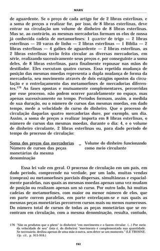 MARX


de aguardente. Se o preço de cada artigo for de 2 libras esterlinas, e
a soma de preços a realizar for, por isso, de 8 libras esterlinas, deve
entrar na circulação um volume de dinheiro de 8 libras esterlinas.
Mas se, ao contrário, as mesmas mercadorias formam os elos de nossa
já conhecida cadeia de metamorfoses: 1 quarter de trigo — 2 libras
esterlinas — 20 varas de linho — 2 libras esterlinas — 1 Bíblia — 2
libras esterlinas — 4 galões de aguardente — 2 libras esterlinas, as
2 libras esterlinas terão feito circular as diversas mercadorias, em
série, realizando sucessivamente seus preços e, por conseguinte a soma
deles, de 8 libras esterlinas, para finalmente repousar nas mãos do
destilador. Eles executam quatro cursos. Essa repetida mudança de
posição das mesmas moedas representa a dupla mudança de forma da
mercadoria, seu movimento através de dois estágios opostos da circu-
lação e o entrelaçamento das metamorfoses de mercadorias diferen-
tes.176 As fases opostas e mutuamente complementares, percorridas
por esse processo, não podem ocorrer paralelamente no espaço, mas
apenas sucessivamente no tempo. Períodos formam, assim, a medida
de sua duração, ou o número de cursos das mesmas moedas, em dado
tempo, mede a velocidade do curso do dinheiro. Que o processo de
circulação daquelas quatro mercadorias dure, por exemplo, um dia.
Assim, a soma de preços a realizar importa em 8 libras esterlinas, o
número de cursos das mesmas moedas, durante o dia: 4, e o volume
de dinheiro circulante, 2 libras esterlinas ou, para dado período de
tempo do processo de circulação:

Soma dos preços das mercadorias                = Volume do dinheiro funcionando
Número de cursos das peças                       como meio circulante
monetárias da mesma
denominação

      Essa lei vale em geral. O processo de circulação em um país, em
dado período, compreende na verdade, por um lado, muitas vendas
(compras) ou metamorfoses parciais dispersas, simultâneas e espacial-
mente paralelas, nas quais as mesmas moedas apenas uma vez mudam
de posição ou realizam apenas um só curso. Por outro lado, há muitas
cadeias de metamorfoses, com maior ou menor número de elos, que
em parte correm paralelas, em parte entrelaçam-se e nas quais as
mesmas peças monetárias percorrem cursos mais ou menos numerosos.
Do número total de cursos de todas as peças monetárias que se en-
contram em circulação, com a mesma denominação, resulta, contudo,

176 "São os produtos que o põem" (o dinheiro) “em movimento e o fazem circular. (...) Por meio
    da velocidade de seu” (isto é, do dinheiro) “movimento é complementada sua quantidade.
    Se necessário, desliza apenas de uma mão à outra, sem deter-se um momento.” (LE TROSNE.
    Op. cit., p. 915-916.)

                                             241
 
