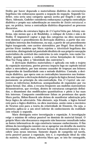 OS ECONOMISTAS


Stálin por haver depurado o materialismo dialético da excrescência
hegeliana tão embaraçosa quanto a negação da negação. Segundo Go-
delier, esta seria uma categoria apenas aceita por Engels e não por
Marx. Ademais, Godelier considerou embaraçosa a própria contradição
dialética e propôs sua subordinação ao conceito de limite estrutural, o
que, na prática, torna a contradição dialética dispensável ao processo
discursivo.
      A análise da estrutura lógica de O Capital feita por Jelezny con-
firma, não menos que a de Rosdolsky, o enfoque de Lênin e não o de
Stálin. É impossível captar o jogo das categorias na obra marxiana
sem dominar o procedimento da derivação dialética, a partir das con-
tradições internas dos fenômenos, ou seja, a partir de um procedimento
lógico inaugurado, com caráter sistemático, por Hegel. Sem dúvida, é
preciso frisar também que Marx rejeitou a identidade hegeliana dos
contrários, distinguindo tal postulado idealista de sua própria concepção
materialista da unidade dos contrários (a este respeito, tem razão Go-
delier quando aponta a confusão em certas formulações de Lênin e
Mao-Tse-Tung sobre a “identidade dos contrários”).
      A derivação dialética materialista é aplicada em todo o trajeto
da exposição marxiana, porém provoca impacto logo no capítulo inicial
sobre a mercadoria, por isso mesmo causador de tropeços aos leitores
desprovidos de familiaridade com o método dialético. Contudo, a deri-
vação dialética, que opera com as contradições imanentes nos fenôme-
nos, não suprime a derivação dedutiva própria da lógica formal, baseada
justamente no princípio da não-contradição. Em O Capital, são cor-
rentes as inferências dedutivas, acompanhadas de exposições por via
lógico-formal. Daí, aliás, o recurso freqüente aos modelos matemáticos
demonstrativos, que revelam, dentro de estruturas categoriais defini-
das, o dinamismo das modificações quantitativas e põem à luz suas
leis internas. Conquanto considerasse falsas as premissas das quais
Marx partiu, Böhm-Bawerk não deixou de manifestar admiração pela
força lógica do adversário. Não obstante, seja frisado, a lógica formal
está para a lógica dialética, na obra marxiana, assim como a mecânica
de Newton está para a teoria da relatividade de Einstein. Ou seja, a
primeira aplica-se a um nível inferior do conhecimento da realidade
com relação à segunda.
      Marx distinguiu entre investigação e exposição. A investigação
exige o máximo de esforço possível no domínio do material fatual. O
próprio Marx não descansava enquanto não houvesse consultado todas
as fontes informativas de cuja existência tomasse conhecimento. O fim
último da investigação consiste em se apropriar em detalhe da matéria
investigada, analisar suas diversas formas de desenvolvimento e des-
cobrir seus nexos internos. Somente depois de cumprida tal tarefa,
seria possível passar à exposição, isto é, à reprodução ideal da vida
da matéria. A esta altura, advertiu Marx que, se isto for conseguido,

                                   24
 