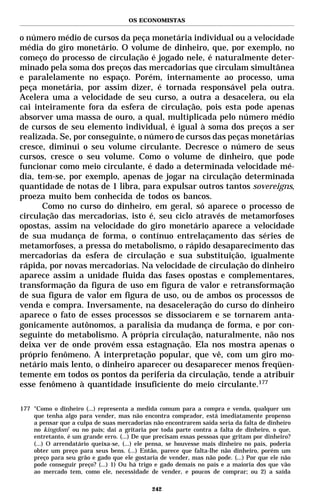 OS ECONOMISTAS


o número médio de cursos da peça monetária individual ou a velocidade
média do giro monetário. O volume de dinheiro, que, por exemplo, no
começo do processo de circulação é jogado nele, é naturalmente deter-
minado pela soma dos preços das mercadorias que circulam simultânea
e paralelamente no espaço. Porém, internamente ao processo, uma
peça monetária, por assim dizer, é tornada responsável pela outra.
Acelera uma a velocidade de seu curso, a outra a desacelera, ou ela
cai inteiramente fora da esfera de circulação, pois esta pode apenas
absorver uma massa de ouro, a qual, multiplicada pelo número médio
de cursos de seu elemento individual, é igual à soma dos preços a ser
realizada. Se, por conseguinte, o número de cursos das peças monetárias
cresce, diminui o seu volume circulante. Decresce o número de seus
cursos, cresce o seu volume. Como o volume de dinheiro, que pode
funcionar como meio circulante, é dado a determinada velocidade mé-
dia, tem-se, por exemplo, apenas de jogar na circulação determinada
quantidade de notas de 1 libra, para expulsar outros tantos sovereigns,
proeza muito bem conhecida de todos os bancos.
      Como no curso do dinheiro, em geral, só aparece o processo de
circulação das mercadorias, isto é, seu ciclo através de metamorfoses
opostas, assim na velocidade do giro monetário aparece a velocidade
de sua mudança de forma, o contínuo entrelaçamento das séries de
metamorfoses, a pressa do metabolismo, o rápido desaparecimento das
mercadorias da esfera de circulação e sua substituição, igualmente
rápida, por novas mercadorias. Na velocidade de circulação do dinheiro
aparece assim a unidade fluida das fases opostas e complementares,
transformação da figura de uso em figura de valor e retransformação
de sua figura de valor em figura de uso, ou de ambos os processos de
venda e compra. Inversamente, na desaceleração do curso do dinheiro
aparece o fato de esses processos se dissociarem e se tornarem anta-
gonicamente autônomos, a paralisia da mudança de forma, e por con-
seguinte do metabolismo. A própria circulação, naturalmente, não nos
deixa ver de onde provém essa estagnação. Ela nos mostra apenas o
próprio fenômeno. A interpretação popular, que vê, com um giro mo-
netário mais lento, o dinheiro aparecer ou desaparecer menos freqüen-
temente em todos os pontos da periferia da circulação, tende a atribuir
esse fenômeno à quantidade insuficiente do meio circulante.177

177 "Como o dinheiro (...) representa a medida comum para a compra e venda, qualquer um
    que tenha algo para vender, mas não encontra comprador, está imediatamente propenso
    a pensar que a culpa de suas mercadorias não encontrarem saída seria da falta de dinheiro
    no kingdom* ou no país; daí a gritaria por toda parte contra a falta de dinheiro, o que,
    entretanto, é um grande erro. (...) De que precisam essas pessoas que gritam por dinheiro?
    (...) O arrendatário queixa-se, (...) ele pensa, se houvesse mais dinheiro no país, poderia
    obter um preço para seus bens. (...) Então, parece que falta-lhe não dinheiro, porém um
    preço para seu grão e gado que ele gostaria de vender, mas não pode. (...) Por que ele não
    pode conseguir preço? (...) 1) Ou há trigo e gado demais no país e a maioria dos que vão
    ao mercado tem, como ele, necessidade de vender, e poucos de comprar; ou 2) a saída

                                              242
 