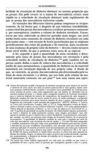 OS ECONOMISTAS


locidade de circulação do dinheiro diminuir na mesma proporção que
os preços. Ela pode crescer se a massa de mercadorias crescer mais
rápido ou a velocidade de circulação diminuir mais rapidamente do
que os preços das mercadorias estiverem caindo.
      As variações dos diferentes fatores podem compensar-se recipro-
camente, de tal forma que, a despeito de sua contínua instabilidade,
a soma total dos preços das mercadorias a realizar permanece constante
e, por conseqüência, também o volume de dinheiro circulante. Encon-
tra-se por isso, sobretudo ao observar períodos mais longos, um nível
médio muito mais constante do volume de dinheiro circulante em cada
país assim como — com exceção de fortes perturbações que se originam
periodicamente das crises da produção e do comércio, mais raramente
de uma mudança do próprio valor do dinheiro — desvios muito menores
desse nível médio, do que à primeira vista seria de se esperar.
      A lei, segundo a qual a quantidade do meio circulante é deter-
minada pela soma de preços das mercadorias em circulação e pela
velocidade média de circulação do dinheiro,178 pode também ser ex-
pressa assim: dadas a soma de valores das mercadorias e a velocidade
média de suas metamorfoses, a quantidade do dinheiro ou do material
monetário em circulação depende de seu próprio valor. A ilusão de
que, ao contrário, os preços das mercadorias são determinados pelo vo-
lume do meio circulante e o último, por seu lado, pelo volume do ma-
terial monetário existente em um país179 tem suas raízes nos repre-

178 "Existe determinada medida e proporção de dinheiro necessárias para manter em marcha
    o comércio de uma nação; um mais ou menos provocar-lhe-ia uma quebra. Assim como
    num pequeno estabelecimento varejista é necessária certa quantidade de farthings para
    trocar moedas de prata e para fazer pagamentos que não podem ser efetuados com as
    menores moedas de prata. (...) Assim como a proporção numérica de farthings necessários
    para o comércio depende do número de compradores, da frequência de suas compras e,
    sobretudo, também do valor da menor moeda de prata, de modo semelhante, a proporção
    do dinheiro necessário para nosso comércio (moedas de ouro e prata) é determinada pela
    freqüência das transações e pelo tamanho dos pagamentos." (PETTY, William. A Treatise
    on Taxes and Contributions. Londres, 1667. p. 17.) A. Young defendeu a teoria de Hume,
    contra J. Steuart e outros, em seu Political Arithmetic, Londres, 1774, num capítulo próprio:
    “Prices Depend on Quantity of Money”, p. 112 et seqs. Eu observo em Zunt Kritik etc. p.
    149: “A questão da quantidade da moeda circulante, ele (Adam Smith) suprime tacitamente,
    ao tratar o dinheiro de modo totalmente errôneo, como simples mercadoria”. Isso vale
    apenas na medida em que A. Smith trata ex officio* do dinheiro. Ocasionalmente, entretanto,
    por exemplo, na crítica aos sistemas mais antigos de Economia Política, ele se pronuncia
    corretamente: “A quantidade de dinheiro cunhado de cada país é regulada por meio do
    valor das mercadorias, cuja circulação ela tem de mediar. (...) O valor dos bens comprados
    e vendidos anualmente num país exige certa quantidade de dinheiro para fazê-los circular
    e distribuí-los aos seus verdadeiros consumidores, mas não pode criar para mais dinheiro
    nenhuma aplicação. O canal da circulação atrai necessariamente uma soma que é suficiente
    para preenchê-lo, mas nunca absorve uma maior”. (Wealth of Nations [v. III] 1. IV. cap. I
    [p. 87-89].) De forma semelhante A. Smith inicia sua obra ex officio com uma apoteose da
    divisão do trabalho. Depois, no último livro sobre as fontes das rendas do Estado, reproduz
    ele, ocasionalmente, a denúncia da divisão do trabalho, de A. Ferguson, seu mestre.
    *
      Explicitamente. (N. dos T.)
179 "Os preços das coisas subirão seguramente em cada país, na medida em que cresce a
    quantidade de ouro e prata entre as pessoas; por conseguinte quando o ouro e a prata

                                               244
 