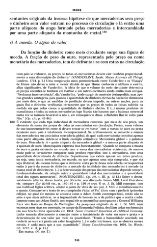 MARX


sentantes originais da insossa hipótese de que mercadorias sem preço
e dinheiro sem valor entram no processo de circulação e lá então uma
parte alíquota do angu formado pelas mercadorias é intercambiada
por uma parte alíquota da montanha de metal.180

c) A moeda. O signo do valor

    Da função do dinheiro como meio circulante surge sua figura de
moeda. A fração de peso do ouro, representada pelo preço ou nome
monetário das mercadorias, tem de defrontar-se com estas na circulação

    num país se reduzem, os preços de todas as mercadorias devem cair também proporcional-
    mente a essa diminuição do dinheiro." (VANDERLINT, Jacob. Money Answers all Things.
    Londres, 1734. p. 5.) Uma comparação mais pormenorizada entre Vanderlint e os “Essays”
    de Hume não deixa a mim a menor dúvida de que Hume conheceu e utilizou o escrito,
    aliás significativo, de Vanderlint. A idéia de que o volume do meio circulante determina
    os preços encontra-se também em Barbon e em outros escritores ainda muito mais antigos.
    “Nenhuma inconveniência”, diz Vanderlint, “pode surgir do comércio desimpedido, mas ape-
    nas grandes vantagens, pois quando a quantidade de dinheiro efetivo da nação for diminuída
    por meio dele, o que as medidas de proibição devem impedir, as outras nações, para as
    quais flui o dinheiro, verificarão certamente que os preços de todas as coisas subirão na
    medida em que nelas cresce a quantidade de dinheiro efetivo. E (...) nossos produtos de
    manufatura e todas as outras mercadorias logo ficarão tão baratos que a balança comercial
    outra vez se tornará favorável a nós e, em conseqüência disso, o dinheiro flui de volta para
    Nós.” (Op. cit., p. 43-44.)
180 É evidente que cada tipo individual de mercadoria constitui, por meio de seu preço, um
    elemento da soma dos preços de todas as mercadorias em circulação. Porém, como valores
    de uso incomensuráveis entre si devem trocar-se en masse * com a massa de ouro ou prata
    existente num país é totalmente incompreensível. Se ardilosamente se converte o mundo
    das mercadorias em uma única mercadoria global, da qual cada mercadoria constitui apenas
    uma parte alíquota, obtém-se o lindo exemplo aritmético: Mercadoria global = x quintais
    de ouro. Mercadoria A = parte alíquota da mercadoria global = a mesma parte alíquota de
    x quintais de ouro. Montesquieu expressa isso honestamente: “Quando se compara a massa
    de ouro e prata existente no mundo com a soma das mercadorias existentes, do mesmo
    modo pode-se certamente comparar cada produto específico, isto é, mercadoria, com uma
    quantidade determinada de dinheiro. Suponhamos que exista apenas um único produto,
    ou seja, uma única mercadoria, no mundo, ou que apenas uma seja comprada, e que ela
    seja divisível, da mesma forma que o dinheiro: certa parte dessa mercadoria corresponderá
    então à parte da massa de dinheiro; a metade da totalidade das mercadorias à metade da
    massa total de dinheiro etc. (...) a determinação dos preços das mercadorias depende sempre,
    fundamentalmente, da relação entre a quantidade total das mercadorias e a quantidade
    total dos signos monetários”. (MONTESQUIEU. Op. cit., t. III, p. 12-13.) Sobre o desen-
    volvimento ulterior dessa teoria, por Ricardo, seu discípulo James Mill, Lord Overstone
    etc. compare Zur Kritik etc., p. 140-146 e p. 150 et seqs. O sr. J. St. Mill consegue, com
    sua habitual lógica eclética, adotar o ponto de vista de seu pai, J. Mill, e simultaneamente
    o oposto. Compare-se o texto de seu compêndio Princ. of Pol. Econ. com o prefácio (primeira
    edição), no qual ele mesmo se anuncia como o Adam Smith contemporâneo, então não se
    sabe o que mais admirar, se a ingenuidade do homem ou a do público que o aceita credu-
    lamente como um Adam Smith, com o qual ele se assemelha tanto quanto o General Williams
    Kars von Kars ao Duque de Wellington. As pesquisas originais do sr. J. St. Mill, nem
    extensas nem ricas em conteúdo, no campo da Economia Política, desfilam todas em formação
    em sua brochurinha aparecida em 1844: Some Unsettled Questions of Political Economy.
    Locke enuncia diretamente a conexão entre a inexistência de valor em ouro e prata e a
    determinação de seu valor por meio da quantidade. “Tendo a humanidade acordado em
    conferir ao ouro e à prata um valor imaginário (...) o valor intrínseco, que se observa nesses
    metais, é nada mais que a sua quantidade.” (Some Considerations etc. 1691, In: Works.
    Ed. 1777. v. II, p. 15.)
    *
      Em massa. (N. dos T.)

                                               245
 