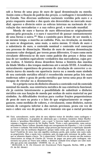 OS ECONOMISTAS


sob a forma de uma peça de ouro de igual denominação ou moeda.
Assim como a fixação do padrão dos preços, a cunhagem é incumbência
do Estado. Nos diversos uniformes nacionais vestidos pelo ouro e a
prata enquanto moedas e dos quais são desvestidos no mercado mun-
dial, aparece o divórcio entre as esferas internas ou nacionais de cir-
culação das mercadorias e a sua esfera geral, o mercado mundial.
      Moeda de ouro e barras de ouro diferenciam-se originalmente
apenas pela gravação, e o ouro é suscetível de passar constantemente
de uma forma à outra.181 Mas o caminho para deixar de ser moeda é,
ao mesmo tempo, a marcha ao cadinho. Pois, na circulação, as moedas
de ouro se desgastam, uma mais, a outra menos. O título de ouro e
a substância de ouro, o conteúdo nominal e conteúdo real começam
seu processo de dissociação. Moedas de ouro de mesma denominação
assumem valor desigual, por terem pesos diferentes. O ouro como meio
circulante diferencia-se do ouro como padrão dos preços e deixa com
isso de ser também equivalente verdadeiro das mercadorias, cujos pre-
ços realiza. A história dessa desordem forma a história das moedas
da Idade Média e dos tempos modernos até o século XVIII. A tendência
naturalmente espontânea do processo de circulação de converter a es-
sência áurea da moeda em aparência áurea ou a moeda num símbolo
de seu conteúdo metálico oficial é reconhecida mesmo pelas leis mais
modernas sobre o grau de perda metálica que torna uma peça de ouro
incapaz de circular ou a desmonetiza.
      Se o próprio curso do dinheiro dissocia o conteúdo real do conteúdo
nominal da moeda, sua existência metálica de sua existência funcional,
ele já contém latentemente a possibilidade de substituir o dinheiro
metálico em sua função de moeda por senhas de outro material ou por
símbolos. As dificuldades técnicas para cunhar frações pequeníssimas
de peso de ouro ou prata e o fato de que originariamente se empre-
gassem, como medidas de valores, e circulassem, como dinheiro, outros
metais de categoria inferior à dos metais preciosos, prata em vez de
ouro e cobre em vez de prata, até o instante em que o metal precioso

181 Está, naturalmente, muito além do meu objetivo tratar de detalhes como cunhagem e
    outros semelhantes. A propósito da admiração que o sicofanta romântico Adam Mueller
    devota à “grandiosa liberalidade”, com a qual “o Governo inglês cunha gratuitamente”,*
    vejamos o seguinte parecer de Sir Dudley North: “Prata e ouro apresentam, como outras
    mercadorias, fluxo e refluxo. Quando chega um carregamento da Espanha, (...) ele é trazido
    ao Tower e cunhado. Não muito depois, surge procura por barras para a exportação. Quando
    no entanto não há nenhuma disponível, porque todas estão, por acaso, cunhadas, o que
    fazer? Fundi-las de novo; isso não significa nenhuma perda, pois cunhar não custa nada
    ao proprietário. Mas a nação tem o prejuízo, pois ela paga pelo entrançar da palha, com
    que se alimenta depois o burro. ”Se o comerciante" (North era ele mesmo um dos maiores
    comerciantes ao tempo de Charles II) “tivesse de pagar um preço pela cunhagem, não
    enviaria sua prata ao Tower sem refletir, e dinheiro cunhado teria sempre um valor mais
    alto que prata não amoedada.” (NORTH. Op. cit., p. 18.)
    *
      MUELLER, A. H. Die Elemente der Staatskunst. Parte Segunda. Berlim, 1809. p. 280
    (N. da Ed. Alemã.)

                                             246
 