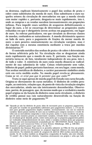MARX


os destrona, explicam historicamente o papel das senhas de prata e
cobre como substitutos da moeda de ouro. Elas substituem o ouro na-
queles setores da circulação de mercadorias em que a moeda circula
com maior rapidez e, portanto, desgasta-se mais rapidamente, isto é,
onde as compras e as vendas sucedem incessantemente em proporções
ínfimas. Para impedir esses satélites de ocuparem definitivamente o
lugar do ouro, a lei se encarrega de determinar as proporções muito
reduzidas em que é obrigatório serem aceitas em pagamento, em lugar
de ouro. As esferas particulares, em que circulam as diversas classes
de moedas, confundem-se naturalmente. A moeda divisionária aparece
ao lado do ouro, para o pagamento de frações da menor moeda de
ouro; o ouro penetra constantemente na circulação varejista, mas é
daí expulso com a mesma constância mediante a troca por moedas
divisionárias.182
      O conteúdo metálico das senhas de prata e de cobre é determinado
de forma arbitrária pela lei. Na circulação elas se desgastam ainda
mais rapidamente que a moeda de ouro. E, portanto, sua função mo-
netária torna-se, de fato, totalmente independente de seu peso, isto é,
de todo o valor. A existência do ouro como moeda dissocia-se radical-
mente de sua substância de valor. Coisas relativamente sem valor,
bilhetes de papel, podem portanto funcionar, em seu lugar, como moeda.
Nas senhas metálicas de dinheiro, o caráter puramente simbólico ainda
está em certa medida oculto. Na moeda papel revela-se plenamente.
Como se vê, ce n’est pas que le premier pas que coûte.183
      Trata-se aqui apenas de moeda papel do Estado com curso forçado.
Origina-se diretamente do curso metálico. O dinheiro de crédito pres-
supõe, ao contrário, relações que, do ponto de vista da circulação simples
das mercadorias, ainda nos são inteiramente desconhecidas. Observe-
mos, porém, de passagem, que, do mesmo modo que a verdadeira moeda
papel origina-se da função do dinheiro como meio circulante, o dinheiro
de crédito possui sua raiz naturalmente desenvolvida na função do
dinheiro como meio de pagamento.184

182 "Quando já não há dinheiro de prata além do necessário para os pequenos pagamentos,
    não pode ser reunido em quantidades suficientes para pagamentos maiores. (...) O uso de
    ouro para grandes pagamentos implica também, necessariamente, seu uso no comércio
    varejista: Quem possui moedas de ouro usa-as também para compras menores e recebe de
    volta com as mercadorias compradas o resto em prata; assim é o resto excedente em prata,
    que de outra maneira pesaria ao comerciante varejista, retirado deste e lançado de volta
    na circulação geral. Quando, porém, existe tanta prata que os pequenos pagamentos podem
    ser realizados independentemente do ouro, então o varejista receberá prata por pequenas
    compras, que será necessariamente acumulada por ele." (BUCHANAN, David. Inquiry into
    the Taxation and Commercial Policy of Great Britain. Edimburgo, 1844, p. 248-249.)
183 Somente o primeiro passo é que custa. (N. dos T.)
184 O mandarim das finanças Wan-mao-in se permitiu submeter ao Filho do Céu um projeto
    cujo objetivo secreto era transformar os assignats imperiais chineses em notas bancárias
    conversíveis. No relatório do comitê de assignats de abril de 1854 recebeu merecida repri-
    menda. Se ele recebeu também as obrigatórias vergastadas de bambu, não está relatado.
    “O comitê”, diz o final do relatório, “examinou atentamente seu projeto e acha que tudo

                                             247
 