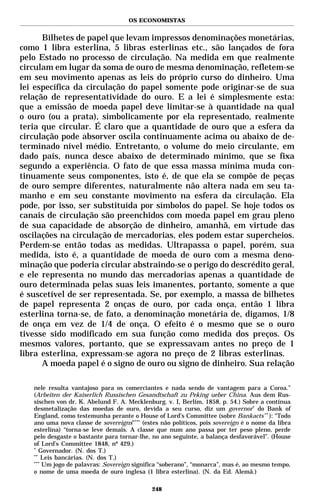 OS ECONOMISTAS


      Bilhetes de papel que levam impressos denominações monetárias,
como 1 libra esterlina, 5 libras esterlinas etc., são lançados de fora
pelo Estado no processo de circulação. Na medida em que realmente
circulam em lugar da soma de ouro de mesma denominação, refletem-se
em seu movimento apenas as leis do próprio curso do dinheiro. Uma
lei específica da circulação do papel somente pode originar-se de sua
relação de representatividade do ouro. E a lei é simplesmente esta:
que a emissão de moeda papel deve limitar-se à quantidade na qual
o ouro (ou a prata), simbolicamente por ela representado, realmente
teria que circular. É claro que a quantidade de ouro que a esfera da
circulação pode absorver oscila continuamente acima ou abaixo de de-
terminado nível médio. Entretanto, o volume do meio circulante, em
dado país, nunca desce abaixo de determinado mínimo, que se fixa
segundo a experiência. O fato de que essa massa mínima muda con-
tinuamente seus componentes, isto é, de que ela se compõe de peças
de ouro sempre diferentes, naturalmente não altera nada em seu ta-
manho e em seu constante movimento na esfera da circulação. Ela
pode, por isso, ser substituída por símbolos do papel. Se hoje todos os
canais de circulação são preenchidos com moeda papel em grau pleno
de sua capacidade de absorção de dinheiro, amanhã, em virtude das
oscilações na circulação de mercadorias, eles podem estar supercheios.
Perdem-se então todas as medidas. Ultrapassa o papel, porém, sua
medida, isto é, a quantidade de moeda de ouro com a mesma deno-
minação que poderia circular abstraindo-se o perigo do descrédito geral,
e ele representa no mundo das mercadorias apenas a quantidade de
ouro determinada pelas suas leis imanentes, portanto, somente a que
é suscetível de ser representada. Se, por exemplo, a massa de bilhetes
de papel representa 2 onças de ouro, por cada onça, então 1 libra
esterlina torna-se, de fato, a denominação monetária de, digamos, 1/8
de onça em vez de 1/4 de onça. O efeito é o mesmo que se o ouro
tivesse sido modificado em sua função como medida dos preços. Os
mesmos valores, portanto, que se expressavam antes no preço de 1
libra esterlina, expressam-se agora no preço de 2 libras esterlinas.
      A moeda papel é o signo de ouro ou signo de dinheiro. Sua relação

   nele resulta vantajoso para os comerciantes e nada sendo de vantagem para a Coroa.”
   (Arbeiten der Kaiserlich Russischen Gesandtschaft zu Peking ueber China. Aus dem Rus-
   sischen von dr. K. Abelund F. A. Mecklenburg. v. I, Berlim, 1858, p. 54.) Sobre a contínua
   desmetalização das moedas de ouro, devida a seu curso, diz um governor* do Bank of
   England, como testemunha perante o House of Lord’s Committee (sobre Bankacts ** ): “Todo
   ano uma nova classe de sovereigns”*** (estes não políticos, pois sovereign é o nome da libra
   esterlina) “torna-se leve demais. A classe que num ano passa por ter peso pleno, perde
   pelo desgaste o bastante para tornar-lhe, no ano seguinte, a balança desfavorável”. (House
   of Lord’s Committee 1848, nº 429.)
   *
      Governador. (N. dos T.)
   **
       Leis bancárias. (N. dos T.)
   ***
       Um jogo de palavras: Sovereign significa “soberano”, “monarca”, mas é, ao mesmo tempo,
   o nome de uma moeda de ouro inglesa (1 libra esterlina). (N. da Ed. Alemã.)

                                             248
 