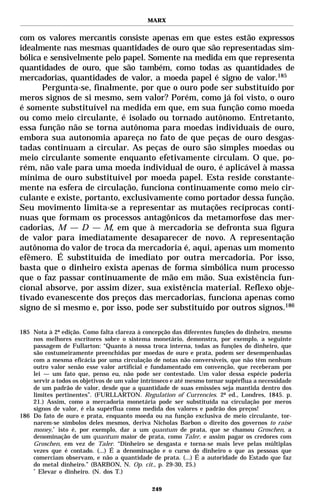 MARX


com os valores mercantis consiste apenas em que estes estão expressos
idealmente nas mesmas quantidades de ouro que são representadas sim-
bólica e sensivelmente pelo papel. Somente na medida em que representa
quantidades de ouro, que são também, como todas as quantidades de
mercadorias, quantidades de valor, a moeda papel é signo de valor.185
      Pergunta-se, finalmente, por que o ouro pode ser substituído por
meros signos de si mesmo, sem valor? Porém, como já foi visto, o ouro
é somente substituível na medida em que, em sua função como moeda
ou como meio circulante, é isolado ou tornado autônomo. Entretanto,
essa função não se torna autônoma para moedas individuais de ouro,
embora sua autonomia apareça no fato de que peças de ouro desgas-
tadas continuam a circular. As peças de ouro são simples moedas ou
meio circulante somente enquanto efetivamente circulam. O que, po-
rém, não vale para uma moeda individual de ouro, é aplicável à massa
mínima de ouro substituível por moeda papel. Esta reside constante-
mente na esfera de circulação, funciona continuamente como meio cir-
culante e existe, portanto, exclusivamente como portador dessa função.
Seu movimento limita-se a representar as mutações recíprocas contí-
nuas que formam os processos antagônicos da metamorfose das mer-
cadorias, M — D — M, em que à mercadoria se defronta sua figura
de valor para imediatamente desaparecer de novo. A representação
autônoma do valor de troca da mercadoria é, aqui, apenas um momento
efêmero. É substituída de imediato por outra mercadoria. Por isso,
basta que o dinheiro exista apenas de forma simbólica num processo
que o faz passar continuamente de mão em mão. Sua existência fun-
cional absorve, por assim dizer, sua existência material. Reflexo obje-
tivado evanescente dos preços das mercadorias, funciona apenas como
signo de si mesmo e, por isso, pode ser substituído por outros signos.186

185 Nota à 2ª edição. Como falta clareza à concepção das diferentes funções do dinheiro, mesmo
    nos melhores escritores sobre o sistema monetário, demonstra, por exemplo, a seguinte
    passagem de Fullarton: “Quanto à nossa troca interna, todas as funções do dinheiro, que
    são costumeiramente preenchidas por moedas de ouro e prata, podem ser desempenhadas
    com a mesma eficácia por uma circulação de notas não conversíveis, que não têm nenhum
    outro valor senão esse valor artificial e fundamentado em convenção, que receberam por
    lei — um fato que, penso eu, não pode ser contestado. Um valor dessa espécie poderia
    servir a todos os objetivos de um valor intrínseco e até mesmo tornar supérflua a necessidade
    de um padrão de valor, desde que a quantidade de suas emissões seja mantida dentro dos
    limites pertinentes”. (FURLLARTON. Regulation of Currencies. 2ª ed., Londres, 1845. p.
    21.) Assim, como a mercadoria monetária pode ser substituída na circulação por meros
    signos de valor, é ela supérflua como medida dos valores e padrão dos preços!
186 Do fato de ouro e prata, enquanto moeda ou na função exclusiva de meio circulante, tor-
    narem-se símbolos deles mesmos, deriva Nicholas Barbon o direito dos governos to raise
    money,* isto é, por exemplo, dar a um quantum de prata, que se chamou Groschen, a
    denominação de um quantum maior de prata, como Taler, e assim pagar os credores com
    Groschen, em vez de Taler. “Dinheiro se desgasta e torna-se mais leve pelas múltiplas
    vezes que é contado. (...) É a denominação e o curso do dinheiro o que as pessoas que
    comerciam observam, e não a quantidade de prata. (...) É a autoridade do Estado que faz
    do metal dinheiro.” (BARBON, N. Op. cit., p. 29-30, 25.)
    *
      Elevar o dinheiro. (N. dos T.)

                                               249
 