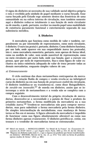 OS ECONOMISTAS


O signo do dinheiro só necessita de sua validade social objetiva própria
e esta é recebida pelo símbolo de papel mediante o curso forçado. Esse
curso forçado pelo Estado rege somente dentro das fronteiras de uma
comunidade ou na esfera interna de circulação, mas também somente
aqui o dinheiro reduz-se totalmente à sua função de meio circulante
ou de moeda, e pode, portanto, receber na moeda papel uma modalidade
de existência puramente funcional e exteriormente separada de sua
substância metálica.

                                      3. Dinheiro

       A mercadoria que funciona como medida de valor e também, cor-
poralmente ou por intermédio de representantes, como meio circulante,
é dinheiro. O ouro (ou prata) é, portanto, dinheiro. Como dinheiro funciona,
por um lado, onde aparece em sua corporalidade áurea (ou prateada),
isto é, como mercadoria monetária, portanto, nem apenas de forma ideal,
como na medida de valor, nem sendo suscetível de representação, como
no meio circulante; por outro lado, onde sua função, quer a execute em
pessoa, quer por meio de representantes, fixa-o como figura de valor ex-
clusiva ou única existência adequada do valor de troca perante todas as
demais mercadorias, enquanto simples valores de uso.

a) Entesouramento

      O ciclo contínuo das duas metamorfoses contrapostas da merca-
doria ou a rotação fluida de compra e venda revela-se no infatigável
curso do dinheiro ou em sua função de perpetuum mobile da circulação.
O dinheiro imobiliza-se ou transforma-se, como disse Boisguillebert,
de meuble em immeuble,187 de moeda em dinheiro, assim que se in-
terrompa a série de metamorfoses e a venda não se completa com a
compra seguinte.
      Com o desenvolvimento inicial da própria circulação de merca-
dorias, desenvolve-se a necessidade e a paixão de fixar o produto da
primeira metamorfose, a forma modificada da mercadoria ou a sua
crisálida áurea.188 Vendem-se mercadorias não para comprar merca-
dorias, mas para substituir a forma mercadoria pela forma dinheiro.
De simples intermediação do metabolismo, essa mudança de forma
torna-se fim em si mesma. A figura alienada da mercadoria é impedida
de funcionar como sua figura absolutamente alienável ou como sua
forma dinheiro apenas evanescente. O dinheiro petrifica-se, então, em
tesouro e o vendedor de mercadorias torna-se entesourador.

187 Móvel em imóvel. — BOISGUILLEBERT. “Le Détail de la France”. In: Économistes Fi-
    nanciers du XVIIIe Siècle (...) par Eugène Daire. Paris, 1843. p. 213. (N. da Ed. Alemã.)
188 "Riqueza em dinheiro nada mais é (...) que a riqueza em produtos que foram transformados
    em dinheiro." (RIVIÈRE, Mercier de la. Op. cit., p. 573.) “Um valor na forma de produtos
    apenas mudou de forma.” (Ibid., p. 486.)

                                             250
 