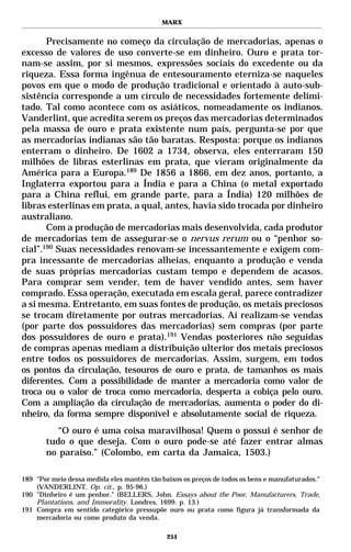 MARX


       Precisamente no começo da circulação de mercadorias, apenas o
excesso de valores de uso converte-se em dinheiro. Ouro e prata tor-
nam-se assim, por si mesmos, expressões sociais do excedente ou da
riqueza. Essa forma ingênua de entesouramento eterniza-se naqueles
povos em que o modo de produção tradicional e orientado à auto-sub-
sistência corresponde a um círculo de necessidades fortemente delimi-
tado. Tal como acontece com os asiáticos, nomeadamente os indianos.
Vanderlint, que acredita serem os preços das mercadorias determinados
pela massa de ouro e prata existente num país, pergunta-se por que
as mercadorias indianas são tão baratas. Resposta: porque os indianos
enterram o dinheiro. De 1602 a 1734, observa, eles enterraram 150
milhões de libras esterlinas em prata, que vieram originalmente da
América para a Europa.189 De 1856 a 1866, em dez anos, portanto, a
Inglaterra exportou para a Índia e para a China (o metal exportado
para a China reflui, em grande parte, para a Índia) 120 milhões de
libras esterlinas em prata, a qual, antes, havia sido trocada por dinheiro
australiano.
       Com a produção de mercadorias mais desenvolvida, cada produtor
de mercadorias tem de assegurar-se o nervus rerum ou o “penhor so-
cial”.190 Suas necessidades renovam-se incessantemente e exigem com-
pra incessante de mercadorias alheias, enquanto a produção e venda
de suas próprias mercadorias custam tempo e dependem de acasos.
Para comprar sem vender, tem de haver vendido antes, sem haver
comprado. Essa operação, executada em escala geral, parece contradizer
a si mesma. Entretanto, em suas fontes de produção, os metais preciosos
se trocam diretamente por outras mercadorias. Aí realizam-se vendas
(por parte dos possuidores das mercadorias) sem compras (por parte
dos possuidores de ouro e prata).191 Vendas posteriores não seguidas
de compras apenas mediam a distribuição ulterior dos metais preciosos
entre todos os possuidores de mercadorias. Assim, surgem, em todos
os pontos da circulação, tesouros de ouro e prata, de tamanhos os mais
diferentes. Com a possibilidade de manter a mercadoria como valor de
troca ou o valor de troca como mercadoria, desperta a cobiça pelo ouro.
Com a ampliação da circulação de mercadorias, aumenta o poder do di-
nheiro, da forma sempre disponível e absolutamente social de riqueza.
          “O ouro é uma coisa maravilhosa! Quem o possui é senhor de
       tudo o que deseja. Com o ouro pode-se até fazer entrar almas
       no paraíso.” (Colombo, em carta da Jamaica, 1503.)

189 "Por meio dessa medida eles mantêm tão baixos os preços de todos os bens e manufaturados."
    (VANDERLINT. Op. cit., p. 95-96.)
190 "Dinheiro é um penhor." (BELLERS, John. Essays about the Poor, Manufacturers, Trade,
    Plantations, and Immorality. Londres, 1699. p. 13.)
191 Compra em sentido categórico pressupõe ouro ou prata como figura já transformada da
    mercadoria ou como produto da venda.

                                             251
 