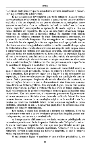 MARX


“(...) então pode parecer que se está diante de uma construção a priori”.
Por que semelhante advertência?
        É que a exposição deve figurar um “todo artístico”. Suas diversas
partes precisam se articular de maneira a constituírem uma totalidade
orgânica e não um dispositivo em que os elementos se justapõem como
somatório mecânico. Ora, a realização do “todo artístico” ou da “tota-
lidade orgânica” pressupunha a aplicação do modo lógico e não do
modo histórico de exposição. Ou seja, as categorias deveriam compa-
recer não de acordo com a sucessão efetiva na história real, porém
conforme as relações internas de suas determinações essenciais, no
quadro da sociedade burguesa. Por conseguinte, o tratamento lógico
da matéria faz da exposição a forma organizacional apropriada do co-
nhecimento a nível categorial-sistemático e resulta na radical superação
do historicismo (entendido o historicismo, na acepção mais ampla, como
a compreensão da história por seu fluxo singular, consubstanciado na
sucessão única de acontecimentos ou fatos sociais). A exposição lógica
afirma a orientação anti-historicista na substituição da sucessão his-
tórica pela articulação sistemática entre categorias abstratas, de acordo
com suas determinações intrínsecas. Daí que possa assumir a aparência
de construção imposta à realidade de cima e por fora.
        Na verdade, trata-se apenas de impressão superficial contra a
qual é preciso estar prevenido. Porque, se supera o histórico, o lógico
não o suprime. Em primeiro lugar, se o lógico é o fio orientador da
exposição, o histórico não pode ser dispensado na condição de contra-
prova. Daí a passagem freqüente de níveis elevados de abstração a
concretizações fatuais em que a demonstração dos teoremas assume
procedimentos historiográficos. Em segundo lugar, porém com ainda
maior importância, porque o tratamento histórico se torna imprescin-
dível nos processos de gênese e transição, sem os quais a história será
impensável. Em tais processos, o tratamento puramente lógico condu-
ziria aos esquemas arbitrários divorciados da realidade fatual. Por isso
mesmo, temas como os da acumulação originária do capital e da for-
mação da moderna indústria fabril foram expostos segundo o modo
histórico, inserindo-se em O Capital na qualidade de estudos historio-
gráficos de caráter monográfico.
        Em suma, o lógico não constitui o resumo do histórico, nem há
paralelismo entre um e outro (conforme pretendeu Engels), porém en-
trelaçamento, cruzamento, circularidade.
        A interpretação althusseriana conferiu estatuto privilegiado ao
modo de exposição e atribuiu às partes históricas de O Capital o caráter
de mera ilustração empirista. Se bem que com justificadas razões pu-
sesse em relevo a sistematicidade marxiana, Althusser fez dela uma
estrutura formal desprendida da história concreta, o que o próprio
Marx explicitamente rejeitou.
        O tratamento lógico é também o que melhor possibilita e, no

                                   25
 