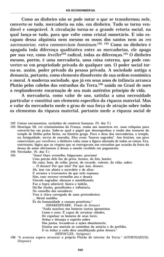 OS ECONOMISTAS


      Como ao dinheiro não se pode notar o que se transformou nele,
converte-se tudo, mercadoria ou não, em dinheiro. Tudo se torna ven-
dável e comprável. A circulação torna-se a grande retorta social, na
qual lança-se tudo, para que volte como cristal monetário. E não es-
capam dessa alquimia nem mesmo os ossos dos santos nem as res
sacrosanctae, extra commercium hominum.192, 193 Como no dinheiro é
apagada toda diferença qualitativa entre as mercadorias, ele apaga
por sua vez, como leveller194 radical, todas as diferenças.195 O dinheiro
mesmo, porém, é uma mercadoria, uma coisa externa, que pode con-
verter-se em propriedade privada de qualquer um. O poder social tor-
na-se, assim, poder privado da pessoa privada. A sociedade antiga o
denuncia, portanto, como elemento dissolvente de sua ordem econômica
e moral. A moderna sociedade, que já em seus anos de infância arranca
Plutão pelos cabelos das entranhas da Terra,196 saúda no Graal de ouro
a resplandecente encarnação de seu mais autêntico princípio de vida.
      A mercadoria, como valor de uso, satisfaz a uma necessidade
particular e constitui um elemento específico da riqueza material. Mas
o valor da mercadoria mede o grau de sua força de atração sobre todos
os elementos da riqueza material, portanto mede a riqueza social de

192 Coisas sacrossantas, excluídas do comércio humano. (N. dos T.)
193 Henrique III, rei cristianíssimo da França, rouba aos mosteiros etc. suas relíquias para
    convertê-las em prata. Sabe-se qual o papel que desempenhou o roubo dos tesouros do
    templo de Delfos pelos fócios, na história grega. Para o deus das mercadorias, o templo,
    na Antiguidade, servia de moradia. Eles eram “bancos sagrados”. Aos fenícios, um povo
    comerciante par excellence, o dinheiro valia como a figura alienada de todas as coisas. Era,
    entretanto, lógico que as virgens que se entregavam aos estranhos por ocasião da festa da
    deusa do amor ofertassem à deusa a moeda recebida em pagamento.
194 Nivelador. (N. dos T.)
195            "Ouro! Ouro vermelho, fulgurante, precioso!
               Uma porção dele faz do preto, branco, do feio, bonito;
               Do ruim, bom, do velho, jovem, do covarde, valente, do vilão, nobre.
               ... Ó deuses! Por que isso? Por que isso, deuses;
               Ah, isso vos afasta o sacerdote e do altar;
               E arranca o travesseiro do que nele repousa;
               Sim, esse escravo vermelho ata e desata
               Vínculo sagrados; abençoa o amaldiçoado;
               Faz a lepra adorável; honra o ladrão,
               Dá-lhe títulos, genuflexões e influência,
               No conselho dos senadores;
               Traz à viúva carregada de anos pretendentes;
               ... Metal maldito,
               És da humanidade a comum prostituta."
                         (SHAKESPEARE. Timão de Atenas.)
                      "Nada suscitou nos homens tantas ignomínias
                      Como o ouro. É capaz de arruinar cidades,
                      De expulsar os homens de seus lares;
                      Seduz e deturpa o espírito nobre
                      Dos justos, levando-os a ações abomináveis;
                      Ensina aos mortais os caminhos da astúcia e da perfídia,
                      E os induz a cada obra amaldiçoada pelos deuses."
                               (SÓFOCLES. Antígona.)
196 "A avareza espera arrancar o próprio Plutão do interior da Terra." (ATHEN[AEUS].
    Deipnos.)

                                              252
 