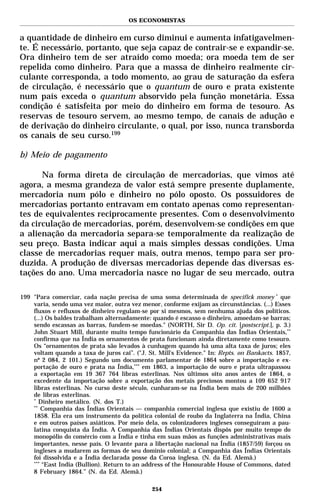 OS ECONOMISTAS


a quantidade de dinheiro em curso diminui e aumenta infatigavelmen-
te. É necessário, portanto, que seja capaz de contrair-se e expandir-se.
Ora dinheiro tem de ser atraído como moeda; ora moeda tem de ser
repelida como dinheiro. Para que a massa de dinheiro realmente cir-
culante corresponda, a todo momento, ao grau de saturação da esfera
de circulação, é necessário que o quantum de ouro e prata existente
num país exceda o quantum absorvido pela função monetária. Essa
condição é satisfeita por meio do dinheiro em forma de tesouro. As
reservas de tesouro servem, ao mesmo tempo, de canais de adução e
de derivação do dinheiro circulante, o qual, por isso, nunca transborda
os canais de seu curso.199

b) Meio de pagamento

      Na forma direta de circulação de mercadorias, que vimos até
agora, a mesma grandeza de valor está sempre presente duplamente,
mercadoria num pólo e dinheiro no pólo oposto. Os possuidores de
mercadorias portanto entravam em contato apenas como representan-
tes de equivalentes reciprocamente presentes. Com o desenvolvimento
da circulação de mercadorias, porém, desenvolvem-se condições em que
a alienação da mercadoria separa-se temporalmente da realização de
seu preço. Basta indicar aqui a mais simples dessas condições. Uma
classe de mercadorias requer mais, outra menos, tempo para ser pro-
duzida. A produção de diversas mercadorias depende das diversas es-
tações do ano. Uma mercadoria nasce no lugar de seu mercado, outra

199 "Para comerciar, cada nação precisa de uma soma determinada de specifick money * que
    varia, sendo uma vez maior, outra vez menor, conforme exijam as circunstâncias. (...) Esses
    fluxos e refluxos de dinheiro regulam-se por si mesmos, sem nenhuma ajuda dos políticos.
    (...) Os baldes trabalham alternadamente: quando é escasso o dinheiro, amoedam-se barras;
    sendo escassas as barras, fundem-se moedas." (NORTH, Sir D. Op. cit. [postscript.], p. 3.)
    John Stuart Mill, durante muito tempo funcionário da Companhia das Índias Orientais,**
    confirma que na Índia os ornamentos de prata funcionam ainda diretamente como tesouro.
    Os “ornamentos de prata são levados à cunhagem quando há uma alta taxa de juros; eles
    voltam quando a taxa de juros cai”. ("J. St. Mill’s Evidence." In: Repts. on Bankacts. 1857,
    nº 2 084, 2 101.) Segundo um documento parlamentar de 1864 sobre a importação e ex-
    portação de ouro e prata na Índia,*** em 1863, a importação de ouro e prata ultrapassou
    a exportação em 19 367 764 libras esterlinas. Nos últimos oito anos antes de 1864, o
    excedente da importação sobre a exportação dos metais preciosos montou a 109 652 917
    libras esterlinas. No curso deste século, cunharam-se na Índia bem mais de 200 milhões
    de libras esterlinas.
    *
       Dinheiro metálico. (N. dos T.)
    **
        Companhia das Índias Orientais — companhia comercial inglesa que existiu de 1600 a
    1858. Ela era um instrumento da política colonial de roubo da Inglaterra na Índia, China
    e em outros países asiáticos. Por meio dela, os colonizadores ingleses conseguiram a pau-
    latina conquista da Índia. A Companhia das Índias Orientais dispôs por muito tempo do
    monopólio do comércio com a Índia e tinha em suas mãos as funções administrativas mais
    importantes, nesse país. O levante para a libertação nacional na Índia (1857/59) forçou os
    ingleses a mudarem as formas de seu domínio colonial; a Companhia das Índias Orientais
    foi dissolvida e a Índia declarada posse da Coroa inglesa. (N. da Ed. Alemã.)
    ***
        “East India (Bullion). Return to an address of the Honourable House of Commons, dated
    8 February 1864.” (N. da Ed. Alemã.)

                                              254
 
