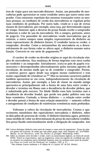 MARX


tem de viajar para um mercado distante. Assim, um possuidor de mer-
cadorias pode apresentar-se como vendedor antes que outro como com-
prador. Com constante repetição das mesmas transações entre as mes-
mas pessoas, as condições de venda das mercadorias se regulam pelas
suas condições de produção. Por outro lado, vende-se o uso de certas
classes de mercadorias, por exemplo, uma casa, por determinado espaço
de tempo. Somente após o decurso do prazo fixado recebe o comprador
realmente o valor de uso da mercadoria. Ele a compra, portanto, antes
de pagá-la. Um possuidor de mercadorias vende mercadorias que já
existem, o outro compra como simples representante do dinheiro ou
como representante de dinheiro futuro. O vendedor torna-se credor, o
comprador, devedor. Como a metamorfose da mercadoria ou o desen-
volvimento de sua forma valor se altera aqui, o dinheiro assume outra
função. Converte-se em meio de pagamento.200

      O caráter de credor ou devedor origina-se aqui da circulação sim-
ples de mercadorias. Sua mudança de forma imprime esse novo cunho
ao vendedor e ao comprador. Inicialmente, trata-se pois de papéis eva-
nescentes e desempenhados alternadamente pelos mesmos agentes de
circulação, do mesmo modo que os de vendedor e comprador. Porém,
a antítese parece agora desde sua origem menos confortável e tem
maior capacidade de cristalizar-se.201 Mas os mesmos caracteres podem
também apresentar-se em cena, independentemente da circulação de
mercadorias. Assim, por exemplo, a luta de classe no mundo antigo
apresenta-se principalmente sob a forma de uma luta entre credor e
devedor e termina em Roma com a decadência do devedor plebeu, que
é substituído pelo escravo. Na Idade Média essa luta termina com a
decadência do devedor feudal, que perde seu poder político com sua
base econômica. Contudo, a forma dinheiro — a relação entre credor
e devedor possui a forma de uma relação monetária — somente reflete
o antagonismo de condições de existências econômicas mais profundas.

      Voltemos à esfera da circulação de mercadorias. Cessou o apa-
recimento simultâneo dos equivalentes mercadoria e dinheiro, sobre
os dois pólos de processo de venda. O dinheiro funciona agora, primeiro,
como medida de valor na determinação do preço da mercadoria vendida.
Seu preço fixado contratualmente mede a obrigação do comprador, isto

200 Lutero distingue dinheiro como meio de compra e como meio de pagamento. “Fazes de mim
    um gêmeo do avarento, de modo que não posso pagar aqui, nem comprar ali.” (LUTHER,
    Martin. An die Pfarrherrn, wider den Wucher zu predigen. Wittenberg. 1540.)*
201 Sobre as relações entre devedor e credor, entre os comerciantes ingleses, no início do século
    XVIII: “Entre os comerciantes, aqui na Inglaterra, reina tal espírito de crueldade que não
    se encontra em nenhuma outra sociedade humana nem em nenhum outro país do mundo.”
    (An Essay on Credit and the Bankrupt Act. Londres, 1707. p. 2.)
    *
      Nós citamos Lutero conforme a 4ª edição de O Capital. (N. da Ed. Alemã.)

                                               255
 