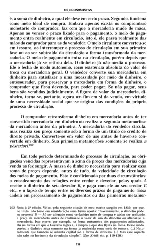 OS ECONOMISTAS


é, a soma de dinheiro, a qual ele deve em certo prazo. Segundo, funciona
como meio ideal de compra. Embora apenas exista no compromisso
monetário do comprador, faz com que a mercadoria mude de mãos.
Apenas ao vencer o prazo fixado para o pagamento, o meio de paga-
mento entra realmente em circulação, isto é, ele passa realmente das
mãos do comprador para as do vendedor. O meio circulante converteu-se
em tesouro, ao interromper o processo de circulação em sua primeira
fase ou ao ser subtraída da circulação a forma transformada da mer-
cadoria. O meio de pagamento entra na circulação, porém depois que
a mercadoria já se retirou dela. O dinheiro já não media o processo.
Ele o fecha de modo autônomo, como existência absoluta do valor de
troca ou mercadoria geral. O vendedor converte sua mercadoria em
dinheiro para satisfazer a uma necessidade por meio do dinheiro, o
entesourador, para preservar a mercadoria em forma de dinheiro, o
comprador que ficou devendo, para poder pagar. Se não pagar, seus
bens são vendidos judicialmente. A figura de valor da mercadoria, di-
nheiro, torna-se, portanto, agora um fim em si da venda, em virtude
de uma necessidade social que se origina das condições do próprio
processo de circulação.

      O comprador retransforma dinheiro em mercadoria antes de ter
convertido mercadoria em dinheiro ou realiza a segunda metamorfose
da mercadoria antes da primeira. A mercadoria do vendedor circula,
mas realiza seu preço somente sob a forma de um título de crédito de
direito privado. Converte-se em valor de uso antes de haver-se con-
vertido em dinheiro. Sua primeira metamorfose somente se realiza a
posteriori.202

       Em todo período determinado do processo de circulação, as obri-
gações vencidas representavam a soma de preços das mercadorias cuja
venda as fez surgir. A massa de dinheiro necessária para realizar essa
soma de preços depende, antes de tudo, da velocidade de circulação
dos meios de pagamento. Esta é condicionada por duas circunstâncias:
o encadeamento das relações entre credor e devedor, pelas quais A
recebe o dinheiro de seu devedor B, e paga com ele ao seu credor C
etc.; e o lapso de tempo entre os diversos prazos de pagamento. Essa
cadeia em processamento de pagamentos ou das primeiras metamor-

202 Nota à 2ª edição. Vê-se, pela seguinte citação de meu escrito surgido em 1859, por que,
    no texto, não tomo em consideração uma forma oposta: “Inversamente, o dinheiro pode,
    no processo D — M, ser alienado como verdadeiro meio de compra e assim ser realizado
    o preço da mercadoria antes de realizar-se o valor de uso do dinheiro ou alienar-se a
    mercadoria. Isso ocorre, por exemplo, na forma costumeira dos pagamentos adiantados.
    Ou na forma em que o Governo inglês (...) compra o ópio dos Ryots na Índia. Desse modo,
    porém, o dinheiro atua somente na forma já conhecida como meio de compra. (...) Natu-
    ralmente que também se adianta capital sob a forma de dinheiro. (...) Mas esse aspecto
    não cabe no horizonte da circulação simples”. (Zur Kritik etc. p. 119-120.)

                                            256
 