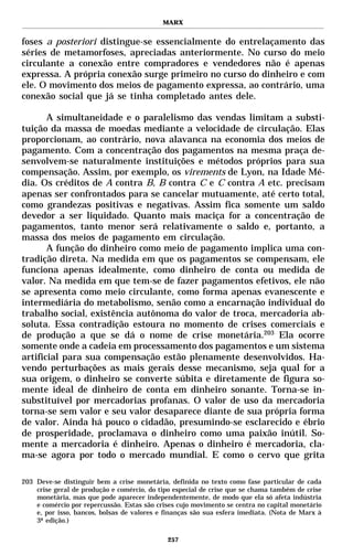MARX


foses a posteriori distingue-se essencialmente do entrelaçamento das
séries de metamorfoses, apreciadas anteriormente. No curso do meio
circulante a conexão entre compradores e vendedores não é apenas
expressa. A própria conexão surge primeiro no curso do dinheiro e com
ele. O movimento dos meios de pagamento expressa, ao contrário, uma
conexão social que já se tinha completado antes dele.

       A simultaneidade e o paralelismo das vendas limitam a substi-
tuição da massa de moedas mediante a velocidade de circulação. Elas
proporcionam, ao contrário, nova alavanca na economia dos meios de
pagamento. Com a concentração dos pagamentos na mesma praça de-
senvolvem-se naturalmente instituições e métodos próprios para sua
compensação. Assim, por exemplo, os virements de Lyon, na Idade Mé-
dia. Os créditos de A contra B, B contra C e C contra A etc. precisam
apenas ser confrontados para se cancelar mutuamente, até certo total,
como grandezas positivas e negativas. Assim fica somente um saldo
devedor a ser liquidado. Quanto mais maciça for a concentração de
pagamentos, tanto menor será relativamente o saldo e, portanto, a
massa dos meios de pagamento em circulação.
       A função do dinheiro como meio de pagamento implica uma con-
tradição direta. Na medida em que os pagamentos se compensam, ele
funciona apenas idealmente, como dinheiro de conta ou medida de
valor. Na medida em que tem-se de fazer pagamentos efetivos, ele não
se apresenta como meio circulante, como forma apenas evanescente e
intermediária do metabolismo, senão como a encarnação individual do
trabalho social, existência autônoma do valor de troca, mercadoria ab-
soluta. Essa contradição estoura no momento de crises comerciais e
de produção a que se dá o nome de crise monetária.203 Ela ocorre
somente onde a cadeia em processamento dos pagamentos e um sistema
artificial para sua compensação estão plenamente desenvolvidos. Ha-
vendo perturbações as mais gerais desse mecanismo, seja qual for a
sua origem, o dinheiro se converte súbita e diretamente de figura so-
mente ideal de dinheiro de conta em dinheiro sonante. Torna-se in-
substituível por mercadorias profanas. O valor de uso da mercadoria
torna-se sem valor e seu valor desaparece diante de sua própria forma
de valor. Ainda há pouco o cidadão, presumindo-se esclarecido e ébrio
de prosperidade, proclamava o dinheiro como uma paixão inútil. So-
mente a mercadoria é dinheiro. Apenas o dinheiro é mercadoria, cla-
ma-se agora por todo o mercado mundial. E como o cervo que grita

203 Deve-se distinguir bem a crise monetária, definida no texto como fase particular de cada
    crise geral de produção e comércio, do tipo especial de crise que se chama também de crise
    monetária, mas que pode aparecer independentemente, de modo que ela só afeta indústria
    e comércio por repercussão. Estas são crises cujo movimento se centra no capital monetário
    e, por isso, bancos, bolsas de valores e finanças são sua esfera imediata. (Nota de Marx à
    3ª edição.)

                                             257
 