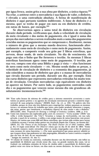 OS ECONOMISTAS


por água fresca, assim grita a sua alma por dinheiro, a única riqueza.204
Na crise, a antítese entre a mercadoria e sua figura de valor, o dinheiro,
é elevada a uma contradição absoluta. A forma de manifestação do
dinheiro é aqui portanto também indiferente. A fome de dinheiro é a
mesma, quer se tenha de pagar em ouro ou em dinheiro de crédito,
em notas de banco, por exemplo.205
      Se observarmos agora a soma total do dinheiro em circulação
durante dado período, verificamos que, dada a velocidade de circulação
do meio circulante e dos meios de pagamento, ela é igual à soma dos
preços das mercadorias a serem realizados mais a soma dos pagamentos
vencidos menos os pagamentos que se compensam e, finalmente, menos
o número de giros que a mesma moeda descreve, funcionando alter-
nadamente como meio de circulação e como meio de pagamento. Assim,
por exemplo, o camponês vende seu grão por 2 libras esterlinas, que
servem, desse modo, de meio circulante. No dia do vencimento, ele
paga com elas o linho que lhe forneceu o tecelão. As mesmas 2 libras
esterlinas funcionam agora como meio de pagamento. O tecelão, por
sua vez, compra com elas uma Bíblia e paga à vista — elas funcionam
de novo como meio circulante — etc. Mesmo sendo dados os preços, a
velocidade de circulação de dinheiro e a economia dos pagamentos, já
não coincidem a massa de dinheiro que gira e a massa de mercadorias
que circula durante um período, durante um dia, por exemplo. Está
em curso dinheiro que representa mercadorias retiradas há muito tem-
po de circulação. Circulam mercadorias cujo equivalente em dinheiro
só aparece no futuro. Por outro lado, os pagamentos contraídos cada
dia e os pagamentos que vencem nesse mesmo dia são grandezas ab-
solutamente incomensuráveis.206

204 "Esse salto brusco do sistema de crédito para o sistema monetário acrescenta o susto
    teórico ao pânico prático: e os agentes da circulação estremecem perante o mistério impe-
    netrável de suas próprias relações." (MARX, Karl. Op. cit., p. 126.) “Os pobres não têm
    trabalho, porque os ricos não têm dinheiro para empregá-los, embora possuam as mesmas
    terras e as mesmas forças de trabalho que antes, para poder produzir alimentos e roupas;
    são estas, porém, que constituem a verdadeira riqueza de uma nação e não o dinheiro.”
    (BELLERS, John. Proposals for Raising a Colledge of Industry. Londres, 1696, p. 3-4.)
205 Como tais momentos são explorados pelos amis du commerce: * “Certa ocasião” (1839) “um
    velho e ávido banqueiro” (da “City”) “levantou a tampa da escrivaninha, em sua sala
    privada, à qual ele se sentava, e exibiu a um amigo maços de notas bancárias; com prazer
    efusivo, ele contou que eram 600 mil libras esterlinas, que teriam sido retidas para tornar
    o dinheiro escasso e seriam todas postas em circulação depois das 3 horas, no mesmo dia”.
    ([ROY, H.] The Theory of the Exchanges. The Bank Charter Act of 1844. Londres, 1864.
    p. 81.) O órgão semi-oficial The Observer relata que no dia 24 de abril de 1864: “Estão
    circulando rumores muito estranhos sobre os meios empregados com o fim de provocar
    uma escassez de notas bancárias. (...) Por mais questionável que possa parecer admitir-se
    que truques desse tipo pudessem ter sido empregados, difundiu-se tanto a notícia a respeito
    que ela tem, de fato, de ser mencionada”.
    *
      Amigos do comércio. (N. dos T.)
206 "O volume de vendas ou contratos, realizados durante um dia determinado, não influi na
    quantidade de dinheiro que circula nesse dia, mas, na grande maioria dos casos, vai se
    traduzir em múltiplas emissões de letras de câmbio sobre a quantidade de dinheiro que
    poderá estar em curso no futuro, em dias mais ou menos distantes. As letras concedidas

                                              258
 
