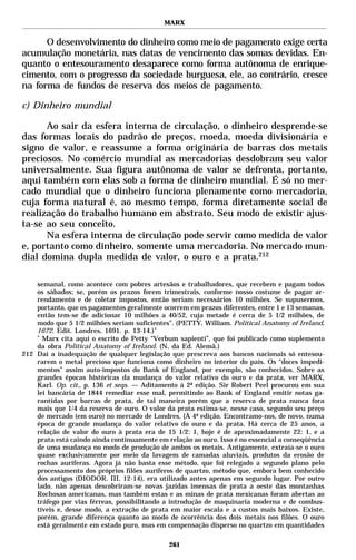MARX


      O desenvolvimento do dinheiro como meio de pagamento exige certa
acumulação monetária, nas datas de vencimento das somas devidas. En-
quanto o entesouramento desaparece como forma autônoma de enrique-
cimento, com o progresso da sociedade burguesa, ele, ao contrário, cresce
na forma de fundos de reserva dos meios de pagamento.

c) Dinheiro mundial

      Ao sair da esfera interna de circulação, o dinheiro desprende-se
das formas locais do padrão de preços, moeda, moeda divisionária e
signo de valor, e reassume a forma originária de barras dos metais
preciosos. No comércio mundial as mercadorias desdobram seu valor
universalmente. Sua figura autônoma de valor se defronta, portanto,
aqui também com elas sob a forma de dinheiro mundial. É só no mer-
cado mundial que o dinheiro funciona plenamente como mercadoria,
cuja forma natural é, ao mesmo tempo, forma diretamente social de
realização do trabalho humano em abstrato. Seu modo de existir ajus-
ta-se ao seu conceito.
      Na esfera interna de circulação pode servir como medida de valor
e, portanto como dinheiro, somente uma mercadoria. No mercado mun-
dial domina dupla medida de valor, o ouro e a prata.212

    semanal, como acontece com pobres artesãos e trabalhadores, que recebem e pagam todos
    os sábados; se, porém os prazos forem trimestrais, conforme nosso costume de pagar ar-
    rendamento e de coletar impostos, então seriam necessários 10 milhões. Se supusermos,
    portanto, que os pagamentos geralmente ocorrem em prazos diferentes, entre 1 e 13 semanas,
    então tem-se de adicionar 10 milhões a 40/52, cuja metade é cerca de 5 1/2 milhões, de
    modo que 5 1/2 milhões seriam suficientes”. (PETTY, William. Political Anatomy of Ireland,
    1672. Edit. Londres, 1691. p. 13-14.) *
    *
      Marx cita aqui o escrito de Petty “Verbum sapienti”, que foi publicado como suplemento
    da obra Political Anatomy of Ireland. (N. da Ed. Alemã.)
212 Daí a inadequação de qualquer legislação que prescreva aos bancos nacionais só entesou-
    rarem o metal precioso que funciona como dinheiro no interior do país. Os “doces impedi-
    mentos” assim auto-impostos do Bank of England, por exemplo, são conhecidos. Sobre as
    grandes épocas históricas da mudança do valor relativo do ouro e da prata, ver MARX,
    Karl. Op. cit., p. 136 et seqs. — Aditamento à 2ª edição. Sir Robert Peel procurou em sua
    lei bancária de 1844 remediar esse mal, permitindo ao Bank of England emitir notas ga-
    rantidas por barras de prata, de tal maneira porém que a reserva de prata nunca fora
    mais que 1/4 da reserva de ouro. O valor da prata estima-se, nesse caso, segundo seu preço
    de mercado (em ouro) no mercado de Londres. {À 4ª edição. Encontramo-nos, de novo, numa
    época de grande mudança do valor relativo do ouro e da prata. Há cerca de 25 anos, a
    relação de valor do ouro à prata era de 15 1/2: 1, hoje é de aproximadamente 22: 1, e a
    prata está caindo ainda continuamente em relação ao ouro. Isso é no essencial a conseqüência
    de uma mudança no modo de produção de ambos os metais. Antigamente, extraía-se o ouro
    quase exclusivamente por meio da lavagem de camadas aluviais, produtos da erosão de
    rochas auríferas. Agora já não basta esse método, que foi relegado a segundo plano pelo
    processamento dos próprios filões auríferos de quartzo, método que, embora bem conhecido
    dos antigos (DIODOR. III, 12-14), era utilizado antes apenas em segundo lugar. Por outro
    lado, não apenas descobriram-se novas jazidas imensas de prata a oeste das montanhas
    Rochosas americanas, mas também estas e as minas de prata mexicanas foram abertas ao
    tráfego por vias férreas, possibilitando a introdução de maquinaria moderna e de combus-
    tíveis e, desse modo, a extração de prata em maior escala e a custos mais baixos. Existe,
    porém, grande diferença quanto ao modo de ocorrência dos dois metais nos filões. O ouro
    está geralmente em estado puro, mas em compensação disperso no quartzo em quantidades

                                              261
 