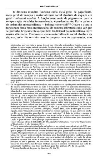 OS ECONOMISTAS


      O dinheiro mundial funciona como meio geral de pagamento,
meio geral de compra e materialização social absoluta da riqueza em
geral (universal wealth). A função como meio de pagamento, para a
compensação de saldos internacionais, é predominante. Daí a palavra
de ordem dos mercantilistas — balança comercial!213 O ouro e a prata
funcionam como meio internacional de compra sobretudo cada vez que
se perturba bruscamente o equilíbrio tradicional do metabolismo entre
nações diferentes. Finalmente, como materialização social absoluta da
riqueza, onde não se trata nem de compras nem de pagamentos, mas

    minúsculas; por isso, toda a ganga tem de ser triturada, extraindo-se depois o ouro por
    meio de lavagem ou por meio de mercúrio. Freqüentemente obtém-se de 1 milhão de gramas
    de quartzo apenas 1 a 3 gramas, muito raramente 30 a 60 gramas de ouro. A prata quase
    nunca ocorre pura, mas em compensação em minérios próprios, que podem ser separados
    com relativa facilidade da ganga e contêm geralmente 40 a 90% de prata; ou é contida
    em quantidades menores nos minérios de cobre, chumbo etc., cujo processamento já é por
    si mesmo lucrativo. Daí já se vê que, enquanto o trabalho de produção do ouro tende a
    aumentar, ao passo que o da prata indubitavelmente diminui, a queda do valor da última
    se explica de maneira inteiramente natural. Essa queda do valor expressar-se-ia em queda
    ainda maior de preço, caso não se mantivesse o preço da prata elevado por meios artificiais.
    Os tesouros de prata da América, porém, só foram colocados ao alcance dos exploradores
    em pequena parte, e assim toda a perspectiva é de que o valor da prata continue a
    baixar por mais tempo. Contribui ainda para isso a relativa diminuição da demanda
    de prata para artigos de uso e de luxo, sua substituição por mercadorias prateadas,
    alumínio etc. Daí avalie-se o utopismo da idéia bimetalista de que um curso forçado
    internacional elevaria a prata à antiga proporção de valor 1: 15 1/2. É mais provável
    que a prata perca também no mercado mundial, cada vez mais, sua qualidade monetária.
    — F. E.}
213 Os antagonistas do sistema mercantilista, que considerava a liquidação do saldo excedente
    da balança comercial por meio de ouro e prata como objetivo do comércio internacional,
    desconheceram totalmente, por seu lado, a função do dinheiro mundial. Como a concepção
    falsa das leis que regulam o volume do meio circulante se reflete na concepção falsa sobre
    o movimento internacional dos metais preciosos, demonstrei minuciosamente em Ricardo.
    (Op. cit., p. 150 et seqs.) Seu falso dogma: “Uma balança comercial desfavorável só pode
    originar-se de um excesso de meio circulante. (...) A exportação de moedas é devido a seu
    preço baixo e não é conseqüência, porém causa, de uma balança desfavorável.”* Já se
    encontra em Barbon: “A balança comercial, quando existe uma, não é a causa de que o
    dinheiro seja exportado de um país. A exportação resulta antes da diferença de valor dos
    metais preciosos em cada país”. (BARBON, N. Op. cit., p. 59.) MacCulloch em The Literature
    of Political Economy: a Classified Catalogue, Londres, 1845, louva Barbon por essa ante-
    cipação, mas evita prudentemente mencionar as formas ingênuas, em que aparecem ainda
    em B., os pressupostos absurdos do currency principle.** A falta de crítica e mesmo a
    desonestidade desse catálogo culminam nas seções sobre a história da teoria monetária,
    porque aqui McCulloch está bajulando como sicofanta de Lord Overstone (o ex-banqueiro
    Loyd), a quem chama “facile princeps argentariorum”.***
    *
      Marx cita aqui o livro de RICARDO, D. The High Price of Bullion a Proof of the Depreciation
    of Bank Notes. 4ª ed., Londres, 1811.
    **
        Teoria monetária muito divulgada na Inglaterra na primeira metade do século XIX, que
    partiu da teoria quantitativa do dinheiro. Os representantes da teoria quantitativa afirmam
    que os preços das mercadorias seriam determinados pela quantidade de dinheiro em cir-
    culação. Os representantes do currency principle queriam imitar as leis da circulação me-
    tálica. No currency (meio circulante) incluíam, além do dinheiro metálico, também as notas
    bancárias. Eles acreditavam alcançar um curso estável do dinheiro por meio da plena
    cobertura em ouro das notas; a emissão devia ser regulada conforme a importação e ex-
    portação do metal precioso. As tentativas do Governo inglês (lei bancária de 1844) de
    basear-se nessa teoria não tiveram nenhum sucesso e somente confirmaram sua falta de
    sustentação científica e sua total inutilidade para fins práticos. (N. da Ed. Alemã.)
    ***
         O reconhecido rei da gente de dinheiro. (N. dos T.)

                                               262
 