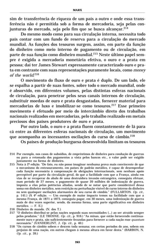 MARX


sim de transferência de riqueza de um país a outro e onde essa trans-
ferência não é permitida sob a forma de mercadoria, seja pelas con-
junturas do mercado, seja pelo fim que se busca alcançar.214
      Do mesmo modo como para sua circulação interna, necessita todo
país contar com um fundo de reserva para a circulação do mercado
mundial. As funções dos tesouros surgem, assim, em parte da função
do dinheiro como meio interno de pagamento ou de circulação, em
parte de sua função como dinheiro mundial.215 Neste último papel sem-
pre é exigida a mercadoria monetária efetiva, o ouro e a prata em
pessoa; daí ter James Stewart expressamente caracterizado ouro e pra-
ta em contraste com suas representações puramente locais, como money
of the world.216
      O movimento do fluxo de ouro e prata é duplo. De um lado, ele
se espalha a partir de suas fontes, sobre todo o mercado mundial, onde
é absorvido, em diferentes volumes, pelas distintas esferas nacionais
de circulação, para penetrar pelos seus canais internos de circulação,
substituir moedas de ouro e prata desgastadas, fornecer material para
mercadorias de luxo e imobilizar-se como tesouros.217 Esse primeiro
movimento é efetuado por meio do intercâmbio direto dos trabalhos
nacionais realizados em mercadorias, pelo trabalho realizado em metais
preciosos dos países produtores de ouro e prata.
      Por outro lado, o ouro e a prata fluem constantemente de lá para
cá entre as diferentes esferas nacionais de circulação, um movimento
que acompanha as incessantes oscilações do curso de câmbio.218
      Os países de produção burguesa desenvolvida limitam os tesouros

214 Por exemplo, nos casos de subsídios, de empréstimos de dinheiro para condução de guerras
    ou para a retomada dos pagamentos a vista pelos bancos etc., o valor pode ser exigido
    justamente na forma de dinheiro.
215 Nota à 2ª edição. “De fato, eu não posso imaginar nenhuma prova mais convincente de que
    o mecanismo do entesouramento, em países de padrão metálico, é capaz de desempenhar
    cada função necessária à compensação de obrigações internacionais, sem nenhum apoio
    perceptível por parte da circulação geral, do que a facilidade com que a França, ainda em
    vias de se recuperar do abalo de uma destruidora invasão estrangeira, conseguiu efetuar,
    num período de 27 meses, o pagamento de quase 20 milhões de indenização de guerra,
    imposta a elas pelas potências aliadas, sendo de se notar que parte considerável dessa
    soma em dinheiro metálico, sem restrição ou perturbação visível do curso interno do dinheiro
    ou sem quaisquer oscilações alarmantes de seu curso de câmbio.” (FULLARTON. Op. cit.,
    p. 141.) (À 4ª edição. — Um exemplo de maior impacto temos na facilidade com que a
    mesma França, de 1871 a 1873, conseguiu pagar, em 30 meses, uma indenização de guerra
    mais de dez vezes superior, sendo, da mesma forma, uma parte significativa em dinheiro
    metálico. — F. E.}
216 Dinheiro do mundo. (N. dos T.)
217 "O dinheiro distribui-se pelas nações segundo suas necessidades (...) ao ser atraído sempre
    pelos produtos." (LE TROSNE. Op. cit., p. 916.) “As minas, que estão fornecendo continua-
    mente ouro e prata, são suficientemente fecundas para fornecer a cada nação esse quantum
    necessário.” (VANDERLINT, J. Op. cit., p. 40.)
218 "Os cursos de câmbio sobem e descem toda semana; em certos períodos do ano, sobem em
    prejuízo de uma nação, em outros chegam à mesma altura em favor desta." (BARBON, N.
    Op. cit., p. 39.)

                                              263
 