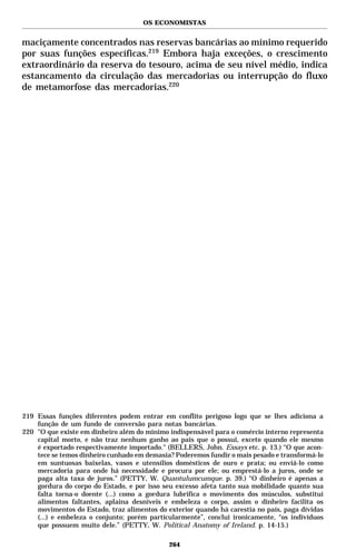 OS ECONOMISTAS


maciçamente concentrados nas reservas bancárias ao mínimo requerido
por suas funções específicas.219 Embora haja exceções, o crescimento
extraordinário da reserva do tesouro, acima de seu nível médio, indica
estancamento da circulação das mercadorias ou interrupção do fluxo
de metamorfose das mercadorias.220




219 Essas funções diferentes podem entrar em conflito perigoso logo que se lhes adiciona a
    função de um fundo de conversão para notas bancárias.
220 "O que existe em dinheiro além do mínimo indispensável para o comércio interno representa
    capital morto, e não traz nenhum ganho ao país que o possui, exceto quando ele mesmo
    é exportado respectivamente importado." (BELLERS, John. Essays etc. p. 13.) “O que acon-
    tece se temos dinheiro cunhado em demasia? Poderemos fundir o mais pesado e transformá-lo
    em suntuosas baixelas, vasos e utensílios domésticos de ouro e prata; ou enviá-lo como
    mercadoria para onde há necessidade e procura por ele; ou emprestá-lo a juros, onde se
    paga alta taxa de juros.” (PETTY, W. Quantulumcumque. p. 39.) “O dinheiro é apenas a
    gordura do corpo do Estado, e por isso seu excesso afeta tanto sua mobilidade quanto sua
    falta torna-o doente (...) como a gordura lubrifica o movimento dos músculos, substitui
    alimentos faltantes, aplaina desníveis e embeleza o corpo, assim o dinheiro facilita os
    movimentos do Estado, traz alimentos do exterior quando há carestia no país, paga dívidas
    (...) e embeleza o conjunto; porém particularmente”, conclui ironicamente, “os indivíduos
    que possuem muito dele.” (PETTY, W. Political Anatomy of Ireland. p. 14-15.)

                                             264
 